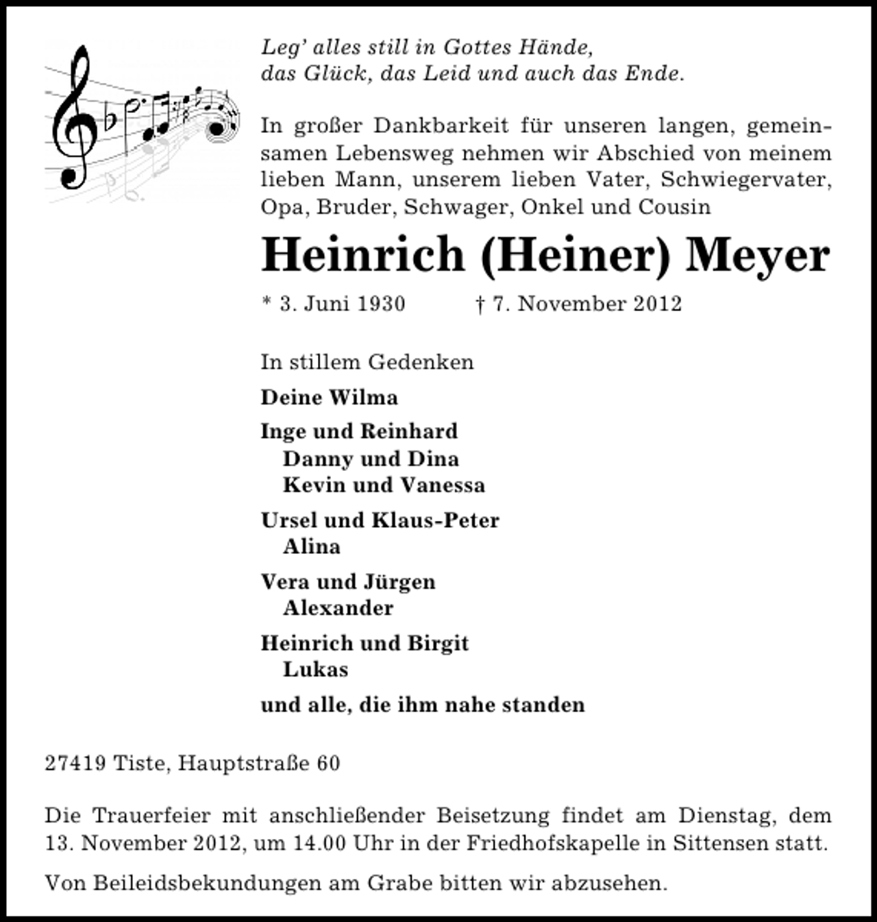 <p>Leg’ alles still in Gottes Hände,<br />das Glück, das Leid und auch das Ende.<br />In großer Dankbarkeit für unseren langen, gemeinsamen Lebensweg nehmen wir Abschied von meinem<br />lieben Mann, unserem lieben Vater, Schwiegervater,<br />Opa, Bruder, Schwager, Onkel und Cousin</p><p>Heinrich (Heiner) Meyer<br />* 3. Juni 1930</p><p>† 7. November 2012</p><p>In stillem Gedenken<br />Deine Wilma<br />Inge und Reinhard<br />Danny und Dina<br />Kevin und Vanessa<br />Ursel und Klaus-Peter<br />Alina<br />Vera und Jürgen<br />Alexander<br />Heinrich und Birgit<br />Lukas<br />und alle, die ihm nahe standen<br />27419 Tiste, Hauptstraße 60<br />Die Trauerfeier mit anschließender Beisetzung findet am Dienstag, dem<br />13. November 2012, um 14.00 Uhr in der Friedhofskapelle in Sittensen statt.<br />Von Beileidsbekundungen am Grabe bitten wir abzusehen.</p>