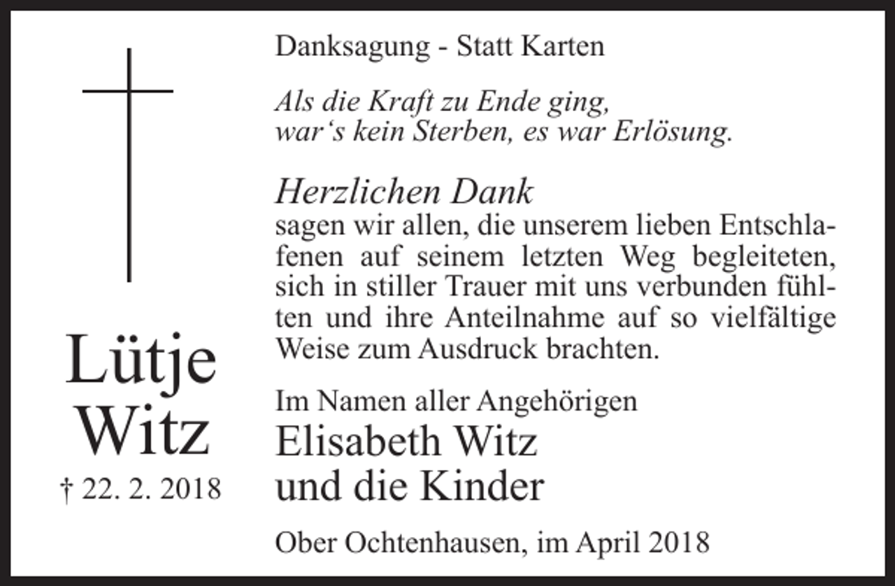 <p>Danksagung - Statt Karten<br />Als die Kraft zu Ende ging,<br />war‘s kein Sterben, es war Erlösung.</p><p>Herzlichen Dank</p><p>Lütje<br />Witz</p><p>† 22. 2. 2018</p><p>sagen wir allen, die unserem lieben Entschlafenen auf seinem letzten Weg begleiteten,<br />sich in stiller Trauer mit uns verbunden fühlten und ihre Anteilnahme auf so vielfä<br />fältige<br />Weise zum Ausdruck brachten.<br />Im Namen aller Angehörigen</p><p>Elisabeth Witz<br />und die Kinder</p><p>Ober Ochtenhausen, im April 2018</p>