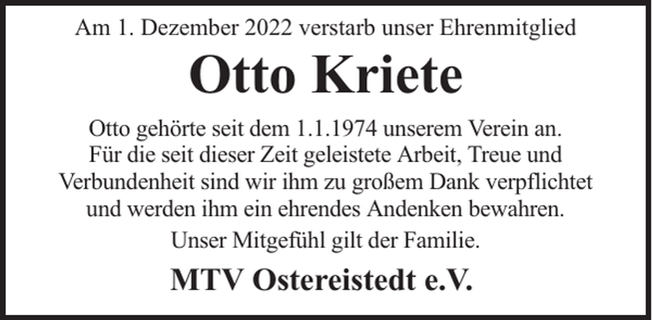 <p>Am 1. Dezember 2022 verstarb unser Ehrenmitglied</p><p>Otto Kriete</p><p>Otto gehörte seit dem 1.1.1974 unserem Verein an.<br />Für die seit dieser Zeit geleistete Arbeit, Treue und<br />Verbundenheit sind wir ihm zu großem Dank verpflichtet<br />und werden ihm ein ehrendes Andenken bewahren.<br />Unser Mitgefühl gilt der Familie.</p><p>MTV Ostereistedt e.V.</p>