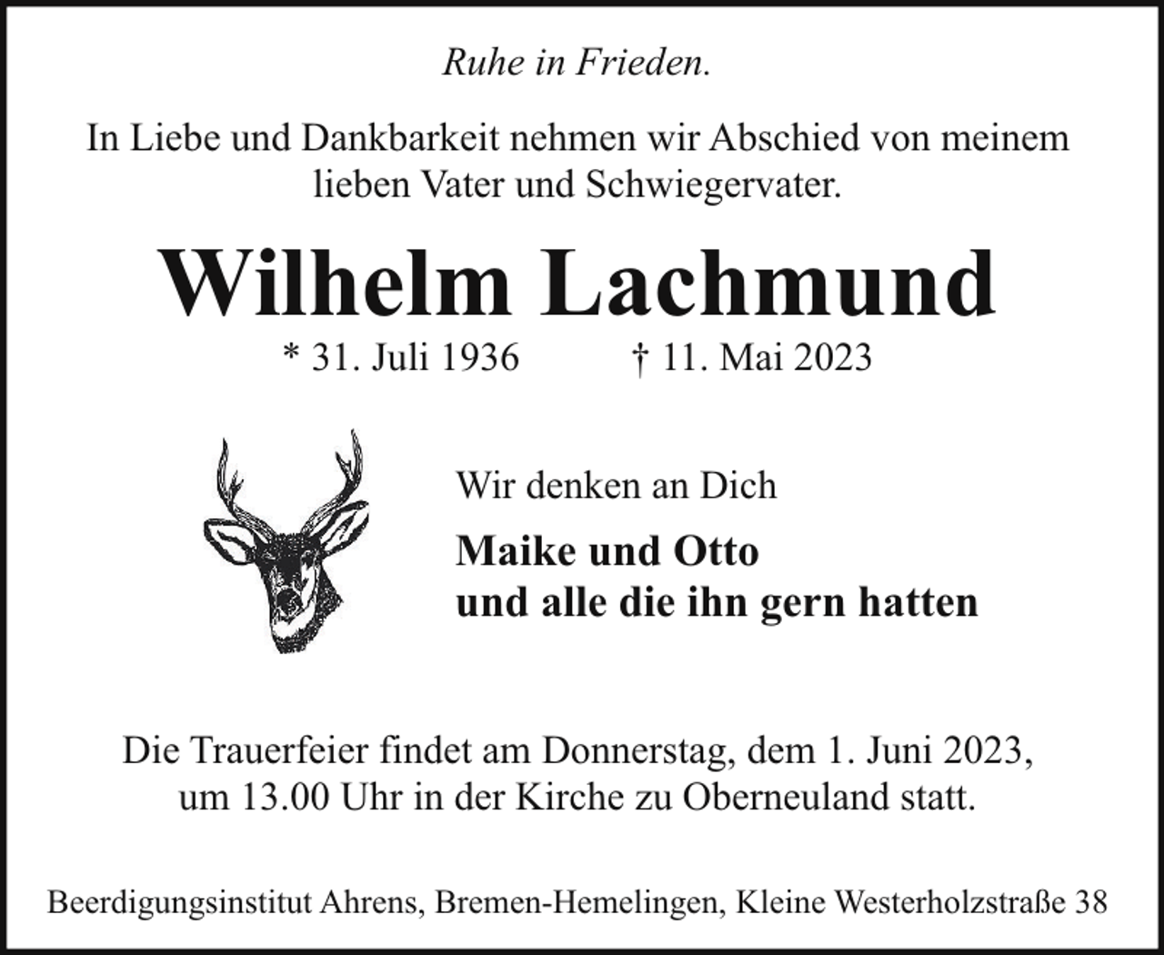 <p>Ruhe in Frieden.<br />In Liebe und Dankbarkeit nehmen wir Abschied von meinem<br />lieben Vater und Schwiegervater.</p><p>Wilhelm Lachmund<br />* 31. Juli 1936</p><p>† 11. Mai 2023</p><p>Wir denken an Dich</p><p>Maike und Otto<br />und alle die ihn gern hatten<br />Die Trauerfeier findet am Donnerstag, dem 1. Juni 2023,<br />um 13.00 Uhr in der Kirche zu Oberneuland statt.<br />Beerdigungsinstitut Ahrens, Bremen-Hemelingen, Kleine Westerholzstraße 38</p>