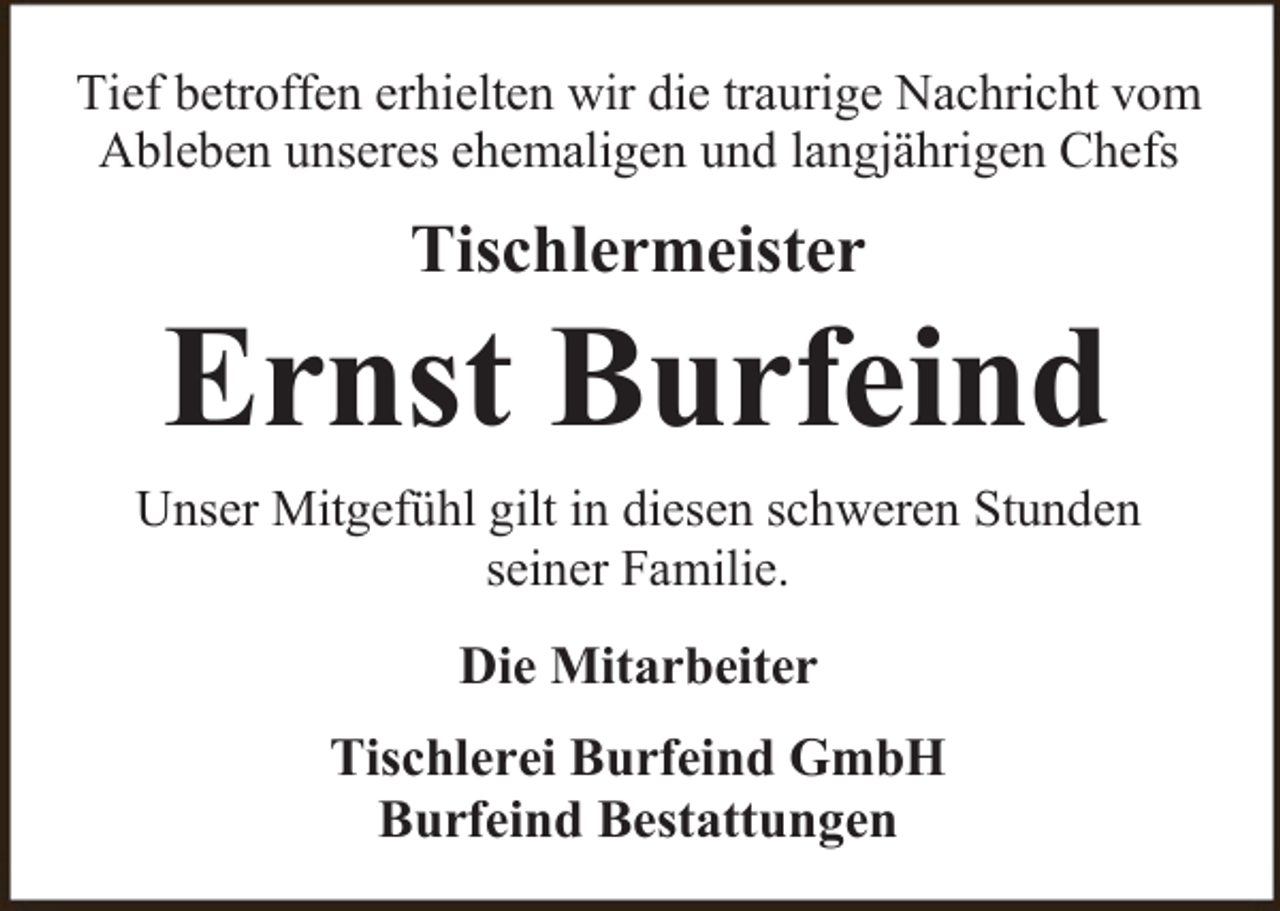 <p>Tief betroffen erhielten wir die traurige Nachricht vom<br />Ableben unseres ehemaligen und langjährigen Chefs</p><p>Tischlermeister</p><p>Ernst Burfeind<br />Unser Mitgefühl gilt in diesen schweren Stunden<br />seiner Familie.</p><p>Die Mitarbeiter<br />Tischlerei Burfeind GmbH<br />Burfeind Bestattungen</p>