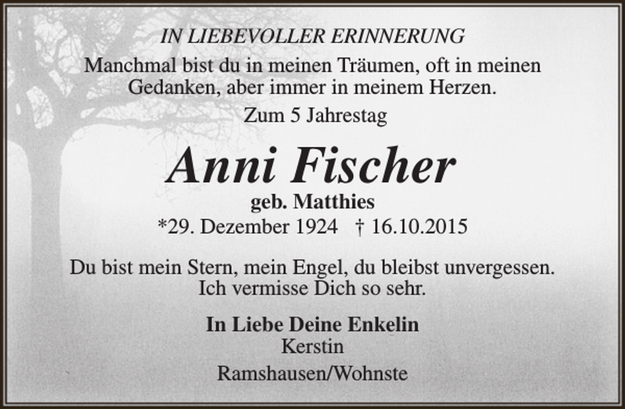 <p>IN LIEBEVOLLER ERINNERUNG<br />Manchmal bist du in meinen Träumen, oft in meinen<br />Gedanken, aber immer in meinem Herzen.<br />Zum 5 Jahrestag</p><p>Anni<br />Fischer<br />geb. Matthies</p><p>*29. Dezember 1924 † 16.10.2015<br />Du bist mein Stern, mein Engel, du bleibst unvergessen.<br />Ich vermisse Dich so sehr.<br />In Liebe Deine Enkelin<br />Kerstin<br />Ramshausen/Wohnste</p>