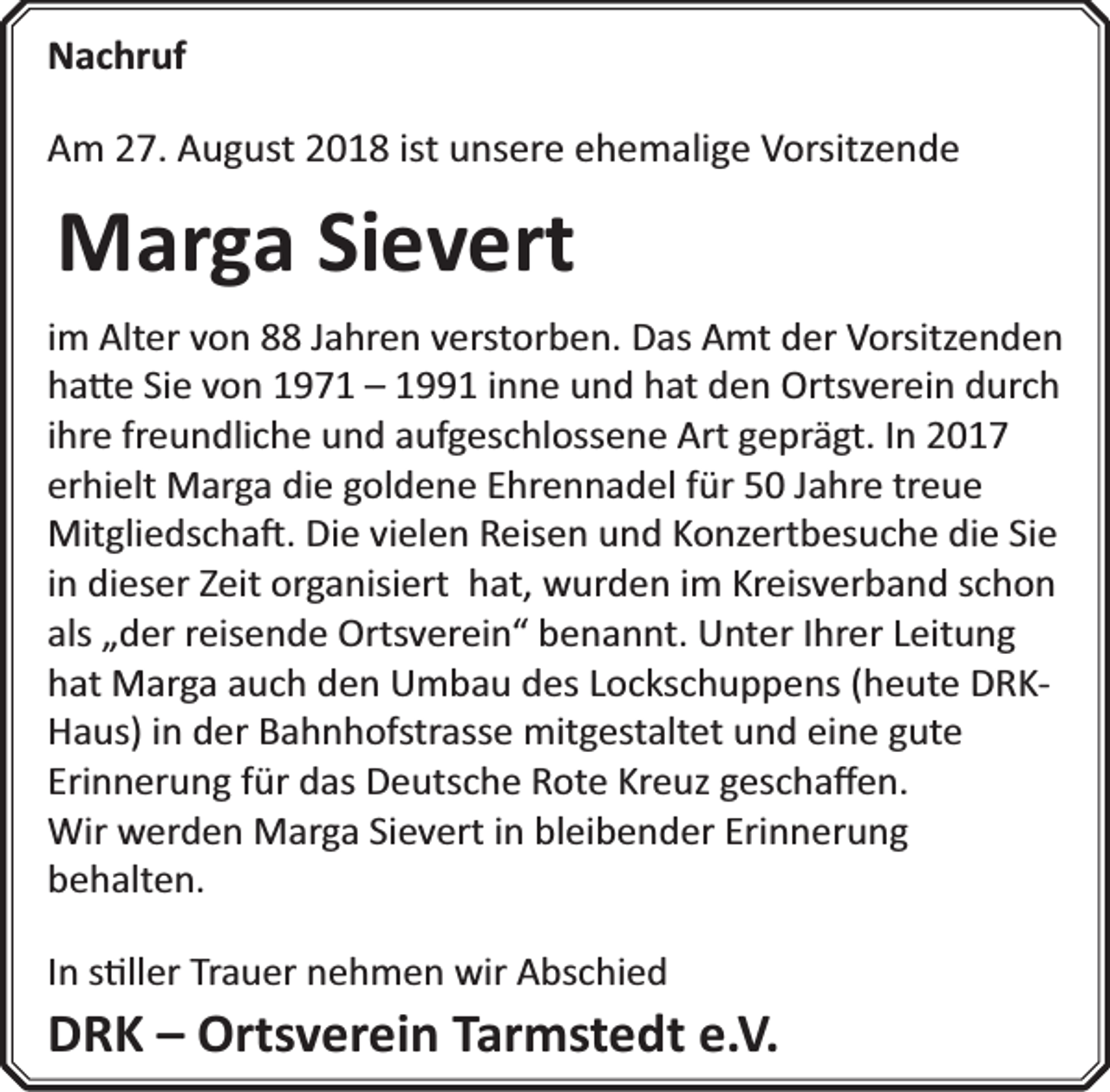 <p>Nachruf<br />Am 27. August 2018 ist unsere ehemalige Vorsitzende</p><p>Marga Sievert<br />im Alter von 88 Jahren verstorben. Das Amt der Vorsitzenden<br />ha e Sie von 1971 – 1991 inne und hat den Ortsverein durch<br />ihre freundliche und aufgeschlossene Art geprägt. In 2017<br />erhielt Marga die goldene Ehrennadel für 50 Jahre treue<br />Mitgliedscha . Die vielen Reisen und Konzertbesuche die Sie<br />in dieser Zeit organisiert hat, wurden im Kreisverband schon<br />als „der reisende Ortsverein“ benannt. Unter Ihrer Leitung<br />hat Marga auch den Umbau des Lockschuppens (heute DRKHaus) in der Bahnhofstrasse mitgestaltet und eine gute<br />Erinnerung für das Deutsche Rote Kreuz geschaﬀen.<br />Wir werden Marga Sievert in bleibender Erinnerung<br />behalten.<br />In s ller Trauer nehmen wir Abschied</p><p>DRK – Ortsverein Tarmstedt e.V.</p>