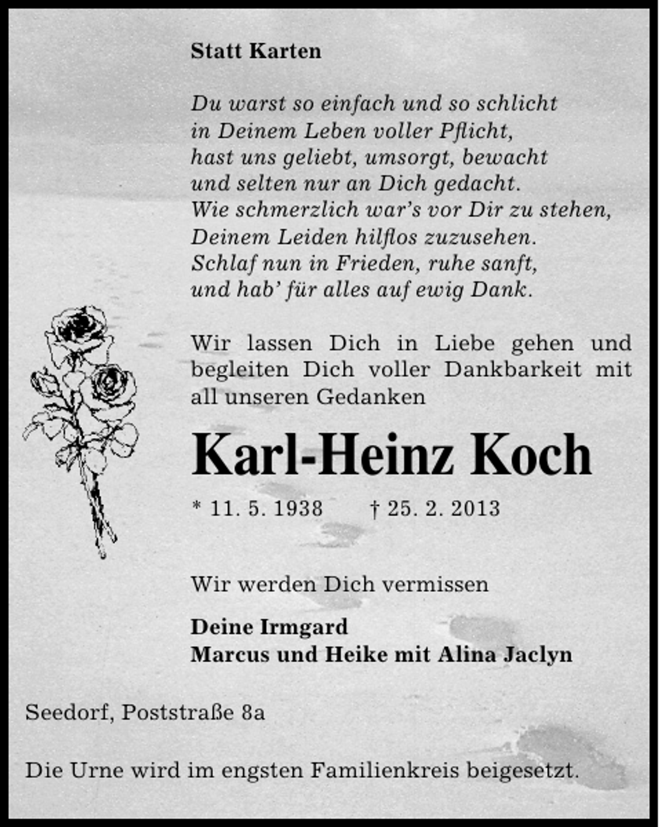 <p>Statt Karten<br />Du warst so einfach und so schlicht<br />in Deinem Leben voller Pﬂicht,<br />hast uns geliebt, umsorgt, bewacht<br />und selten nur an Dich gedacht.<br />Wie schmerzlich war’s vor Dir zu stehen,<br />Deinem Leiden hilﬂos zuzusehen.<br />Schlaf nun in Frieden, ruhe sanft,<br />und hab’ für alles auf ewig Dank.<br />Wir lassen Dich in Liebe gehen und<br />begleiten Dich voller Dankbarkeit mit<br />all unseren Gedanken</p><p>Karl-Heinz Koch<br />* 11. 5. 1938</p><p>† 25. 2. 2013</p><p>Wir werden Dich vermissen<br />Deine Irmgard<br />Marcus und Heike mit Alina Jaclyn<br />Seedorf, Poststraße 8a<br />Die Urne wird im engsten Familienkreis beigesetzt.</p>