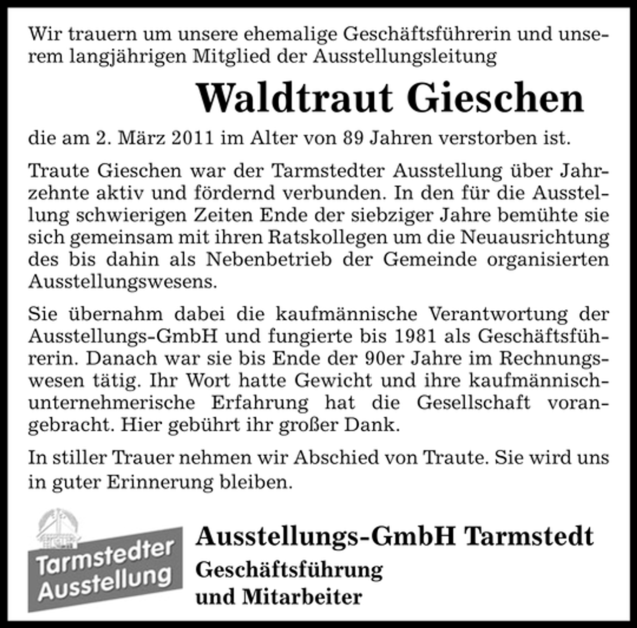 <p>Wir trauern um unsere ehemalige Geschäftsführerin und unserem langjährigen Mitglied der Ausstellungsleitung</p><p>Waldtraut Gieschen<br />die am 2. März 2011 im Alter von 89 Jahren verstorben ist. Traute Gieschen war der Tarmstedter Ausstellung über Jahrzehnte aktiv und fördernd verbunden. In den für die Ausstellung schwierigen Zeiten Ende der siebziger Jahre bemühte sie sich gemeinsam mit ihren Ratskollegen um die Neuausrichtung des bis dahin als Nebenbetrieb der Gemeinde organisierten Ausstellungswesens. Sie übernahm dabei die kaufmännische Verantwortung der Ausstellungs-GmbH und fungierte bis 1981 als Geschäftsführerin. Danach war sie bis Ende der 90er Jahre im Rechnungswesen tätig. Ihr Wort hatte Gewicht und ihre kaufmännischunternehmerische Erfahrung hat die Gesellschaft vorangebracht. Hier gebührt ihr großer Dank. In stiller Trauer nehmen wir Abschied von Traute. Sie wird uns in guter Erinnerung bleiben.</p><p>Ausstellungs-GmbH Tarmstedt<br />Geschäftsführung und Mitarbeiter</p>