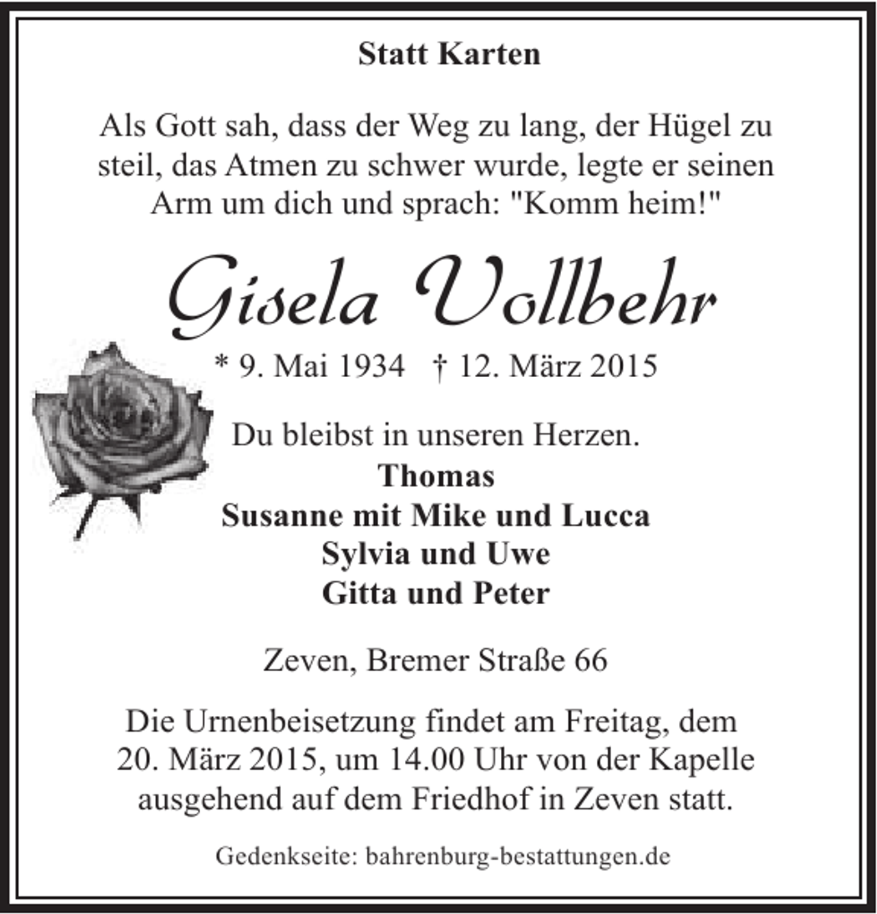 <p>Statt Karten<br />Als Gott sah, dass der Weg zu lang, der Hügel zu<br />steil, das Atmen zu schwer wurde, legte er seinen<br />Arm um dich und sprach: "Komm heim!"</p>
<p>Gisela Vollbehr<br />* 9. Mai 1934 † 12. März 2015<br />Du bleibst in unseren Herzen.<br />Thomas<br />Susanne mit Mike und Lucca<br />Sylvia und Uwe<br />Gitta und Peter<br />Zeven, Bremer Straße 66<br />Die Urnenbeisetzung findet am Freitag, dem<br />20. März 2015, um 14.00 Uhr von der Kapelle<br />ausgehend auf dem Friedhof in Zeven statt.<br />Gedenkseite: bahrenburg-bestattungen.de</p>