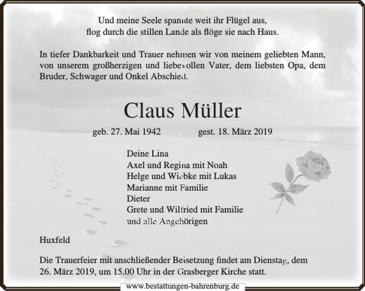 <p>Und meine Seele spannnte weit ihr Flügel aus,<br />ﬂog durch die stillen Landde als ﬂöge sie nach Haus.<br />In tiefer Dankbarkeit und Trauer nehm<br />men wir von meinem geliebten Mann,<br />von unserem großherzigen und liebevvollen Vater, dem liebsten Opa, dem<br />Bruder, Schwager und Onkel Abschiedd.</p><p>Claus Müller<br />geb. 27. Mai 1942</p><p>gest. 18. März 2019</p><p>Deine Lina<br />Axel und Reginna mit Noah<br />Helge und Wieebke mit Lukas<br />Marianne mit Familie<br />Dieter<br />Grete und Wilffried mit Familie<br />und alle Angehörigen<br />Huxfeld<br />Die Trauerfeier mit anschließender Beiisetzung ﬁndet am Dienstagg, dem<br />26. März 2019, um 15.00 Uhr in der Grasberger Kirche statt.<br />www.bbestattungen-bbahhrenbburg.dde</p>