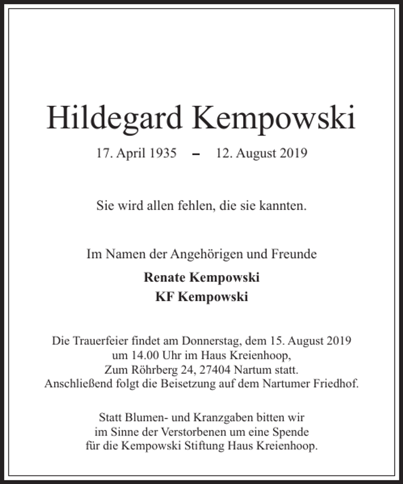 <p>Hildegard Kempowski<br />17. April 1935</p><p>12. August 2019</p><p>Sie wird allen fehlen, die sie kannten.<br />Im Namen der Angehörigen und Freunde<br />Renate Kempowski<br />KF Kempowski<br />Die Trauerfeier findet am Donnerstag, dem 15. August 2019<br />um 14.00 Uhr im Haus Kreienhoop,<br />Zum Röhrberg 24, 27404 Nartum statt.<br />Anschließend folgt die Beisetzung auf dem Nartumer Friedhof.<br />Statt Blumen- und Kranzgaben bitten wir<br />im Sinne der Verstorbenen um eine Spende<br />für die Kempowski Stiftung Haus Kreienhoop.</p>