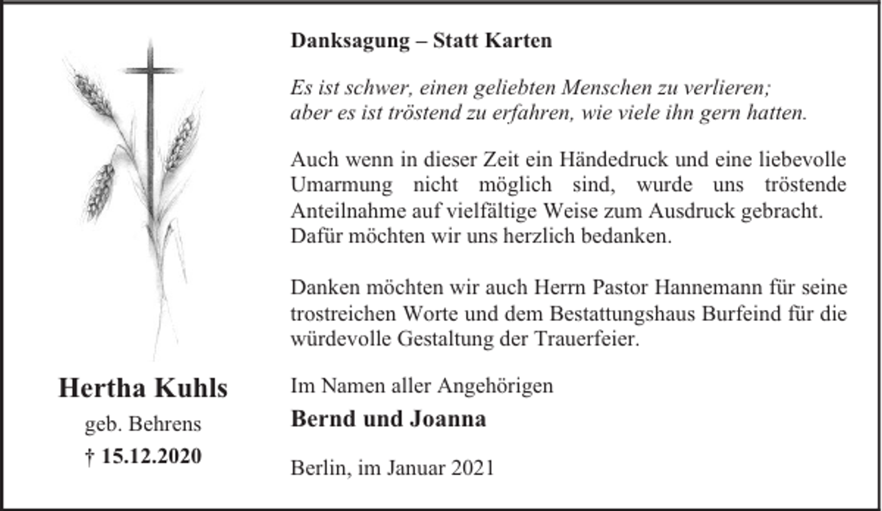<p>Danksagung – Statt Karten<br />Es ist schwer, einen geliebten Menschen zu verlieren;<br />aber es ist tröstend zu erfahren, wie viele ihn gern hatten.<br />Auch wenn in dieser Zeit ein Händedruck und eine liebevolle<br />Umarmung nicht möglich sind, wurde uns tröstende<br />Anteilnahme auf vielfältige Weise zum Ausdruck gebracht.<br />Dafür möchten wir uns herzlich bedanken.<br />Danken möchten wir auch Herrn Pastor Hannemann für seine<br />trostreichen Worte und dem Bestattungshaus Burfeind für die<br />würdevolle Gestaltung der Trauerfeier.</p><p>Hertha Kuhls<br />geb. Behrens<br />† 15.12.2020</p><p>Im Namen aller Angehörigen</p><p>Bernd und Joanna<br />Berlin, im Januar 2021</p>