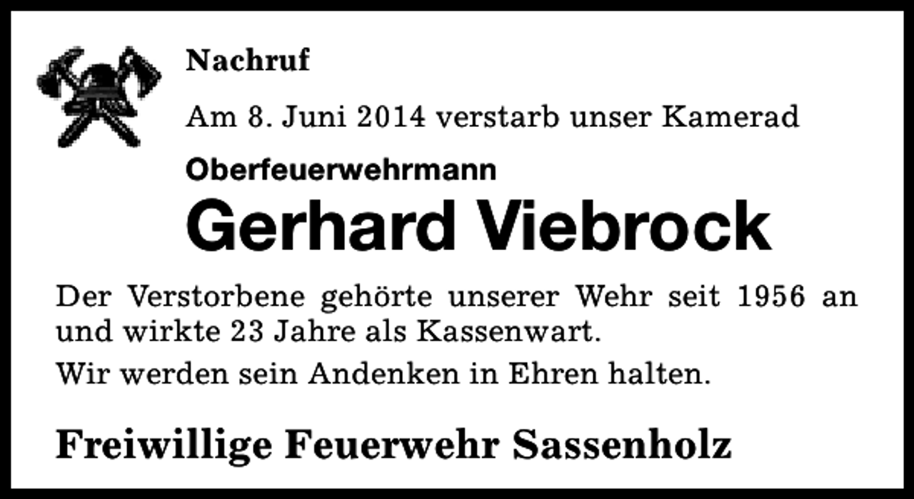 <p>Nachruf<br />Am 8. Juni 2014 verstarb unser Kamerad<br />Oberfeuerwehrmann</p><p>Gerhard Viebrock<br />Der Verstorbene gehörte unserer Wehr seit 1956 an<br />und wirkte 23 Jahre als Kassenwart.<br />Wir werden sein Andenken in Ehren halten.</p><p>Freiwillige Feuerwehr Sassenholz</p>