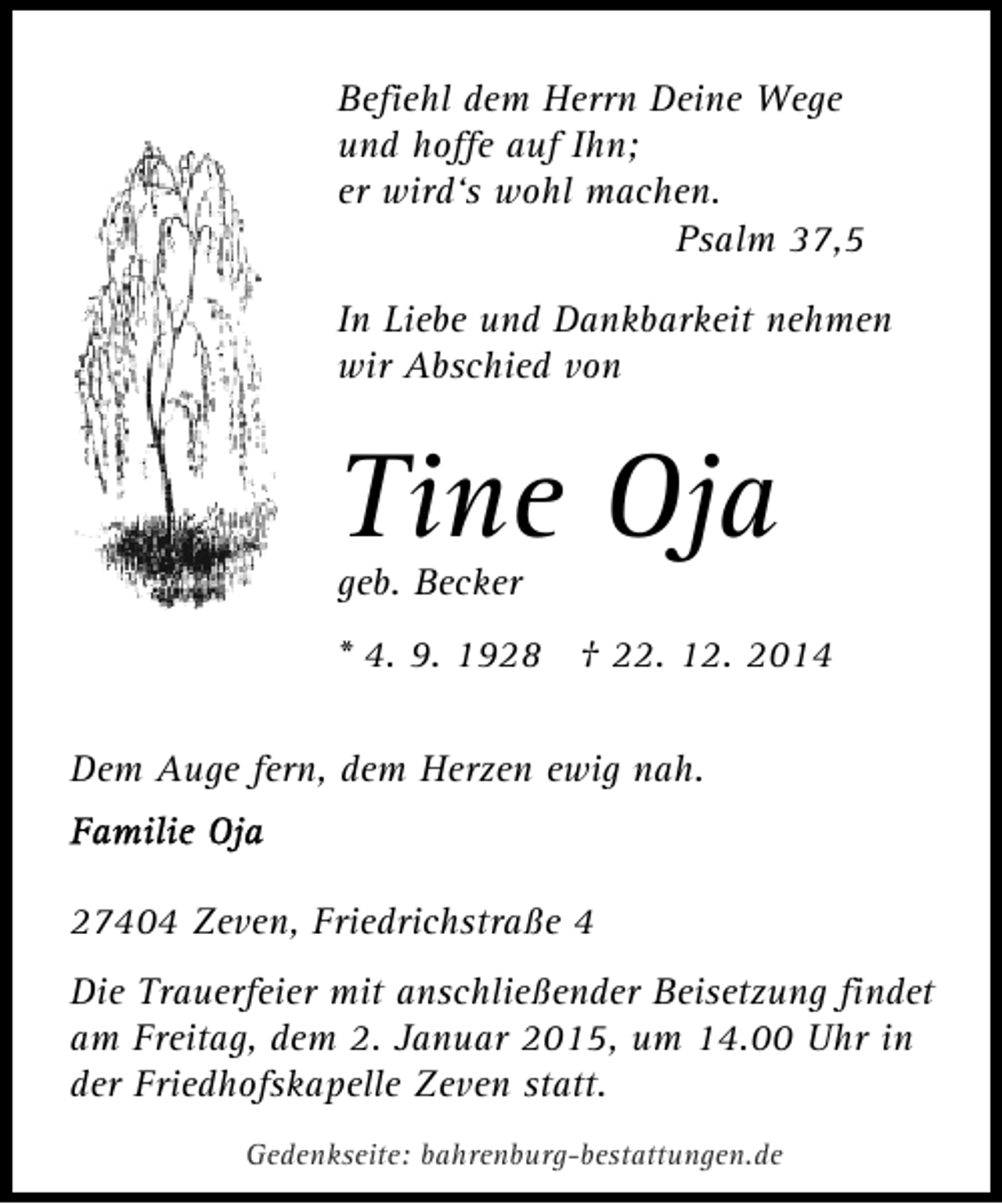 <p>Befiehl dem Herrn Deine Wege<br />und hoffe auf Ihn;<br />er wird‘s wohl machen.<br />Psalm 37,5<br />In Liebe und Dankbarkeit nehmen<br />wir Abschied von</p><p>Tine Oja<br />geb. Becker</p><p>* 4. 9. 1928 † 22. 12. 2014<br />Dem Auge fern, dem Herzen ewig nah.</p><p>27404 Zeven, Friedrichstraße 4<br />Die Trauerfeier mit anschließender Beisetzung findet<br />am Freitag, dem 2. Januar 2015, um 14.00 Uhr in<br />der Friedhofskapelle Zeven statt.<br />Gedenkseite: bahrenburg-bestattungen.de</p>
