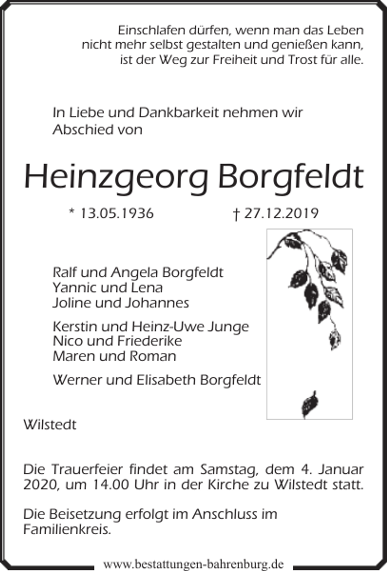 <p>Einschlafen dürfen, wenn man das Leben<br />nicht mehr selbst gestalten und genießen kann,<br />ist der Weg zur Freiheit und Trost für alle.</p><p>In Liebe und Dankbarkeit nehmen wir<br />Abschied von</p><p>Heinzgeorg Borgfeldt<br />* 13.05.1936</p><p>† 27.12.2019</p><p>Ralf und Angela Borgfeldt<br />Yannic und Lena<br />Joline und Johannes<br />Kerstin und Heinz-Uwe Junge<br />Nico und Friederike<br />Maren und Roman<br />Werner und Elisabeth Borgfeldt<br />Wilstedt<br />Die Trauerfeier findet am Samstag, dem 4. Januar<br />2020, um 14.00 Uhr in der Kirche zu Wilstedt statt.<br />Die Beisetzung erfolgt im Anschluss im<br />Familienkreis.<br />www.bestattungen-bahrenburg.de</p>