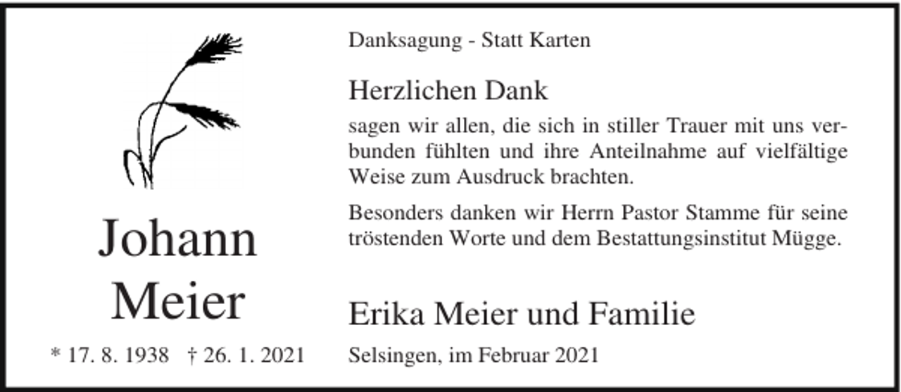 <p>Danksagung - Statt Karten</p><p>Herzlichen Dank<br />sagen wir allen, die sich in stiller Trauer mit uns verbunden fühlten und ihre Anteilnahme auf vielfältige<br />Weise zum Ausdruck brachten.</p><p>Johann<br />Meier<br />* 17. 8. 1938 † 26. 1. 2021</p><p>Besonders danken wir Herrn Pastor Stamme für seine<br />tröstenden Worte und dem Bestattungsinstitut Mügge.</p><p>Erika Meier und Familie<br />Selsingen, im Februar 2021</p>