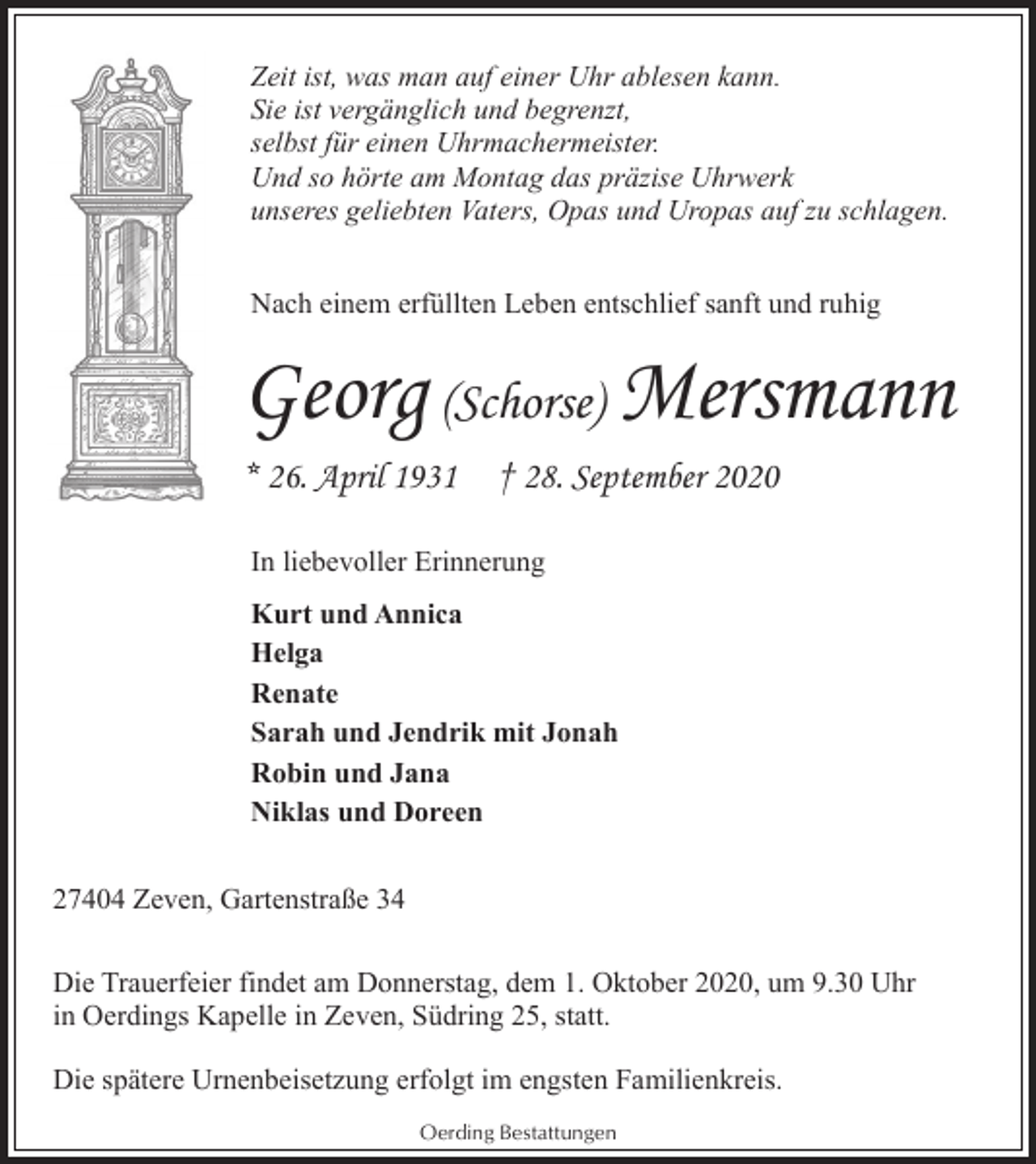 <p>Zeit ist, was man auf einer Uhr ablesen kann.<br />Sie ist vergänglich und begrenzt,<br />selbst für einen Uhrmachermeister.<br />Und so hörte am Montag das präzise Uhrwerk<br />unseres geliebten Vaters, Opas und Uropas auf zu schlagen.<br />Nach einem erfüllten Leben entschlief sanft und ruhig</p><p>Georg (Schorse) Mersmann<br />* 26. April 1931</p><p>† 28. September 2020</p><p>In liebevoller Erinnerung<br />Kurt und Annica<br />Helga<br />Renate<br />Sarah und Jendrik mit Jonah<br />Robin und Jana<br />Niklas und Doreen<br />27404 Zeven, Gartenstraße 34<br />Die Trauerfeier findet am Donnerstag, dem 1. Oktober 2020, um 9.30 Uhr<br />in Oerdings Kapelle in Zeven, Südring 25, statt.<br />Die spätere Urnenbeisetzung erfolgt im engsten Familienkreis.<br />Oerding Bestattungen</p>