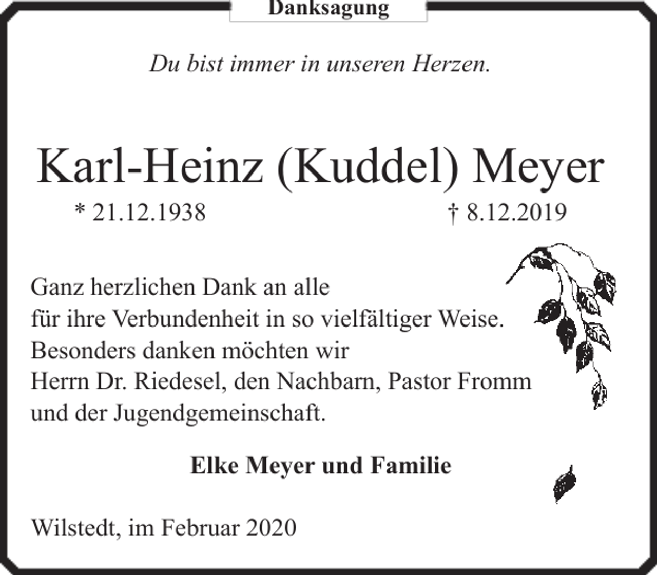 <p>Danksagung</p><p>Du bist immer in unseren Herzen.</p><p>Karl-Heinz (Kuddel) Meyer<br />* 21.12.1938</p><p>† 8.12.2019</p><p>Ganz herzlichen Dank an alle<br />für ihre Verbundenheit in so vielfältiger Weise.<br />Besonders danken möchten wir<br />Herrn Dr. Riedesel, den Nachbarn, Pastor Fromm<br />und der Jugendgemeinschaft.<br />Elke Meyer und Familie<br />Wilstedt, im Februar 2020</p>