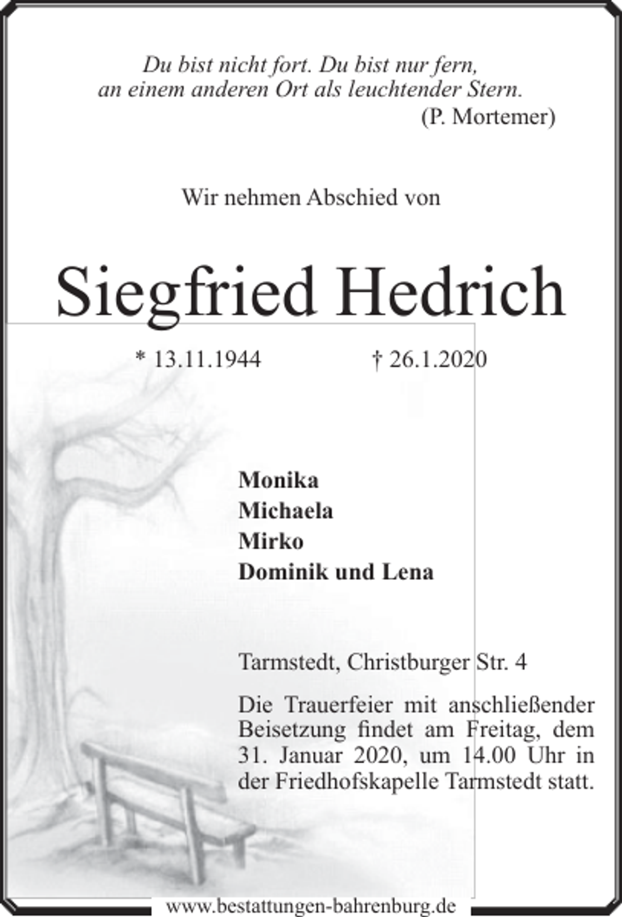 <p>Du bist nicht fort. Du bist nur fern,<br />an einem anderen Ort als leuchtender Stern.<br />(P. Mortemer)</p><p>Wir nehmen Abschied von</p><p>Siegfried Hedrich<br />* 13.11.1944</p><p>† 26.1.2020</p><p>Monika<br />Michaela<br />Mirko<br />Dominik und Lena<br />Tarmstedt, Christburger Str. 4<br />Die Trauerfeier mit anschließender<br />Beisetzung findet am Freitag, dem<br />31. Januar 2020, um 14.00 Uhr in<br />der Friedhofskapelle Tarmstedt statt.</p><p>www.bestattungen-bahrenburg.de</p>