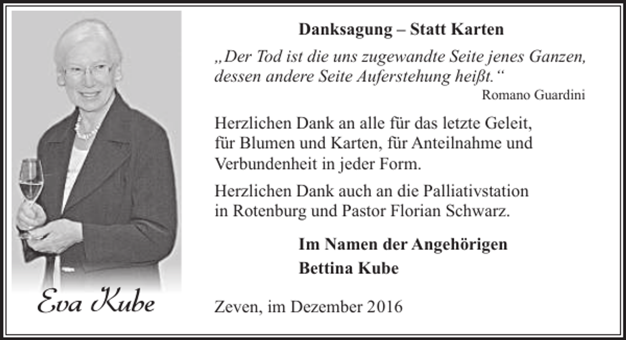 <p>Danksagung – Statt Karten<br />„Der Tod ist die uns zugewandte Seite jenes Ganzen,<br />dessen andere Seite Auferstehung heißt.“<br />Romano Guardini</p><p>Herzlichen Dank an alle für das letzte Geleit,<br />für Blumen und Karten, für Anteilnahme und<br />Verbundenheit in jeder Form.<br />Herzlichen Dank auch an die Palliativstation<br />in Rotenburg und Pastor Florian Schwarz.</p><p>Eva Kube</p><p>Im Namen der Angehörigen<br />Bettina Kube<br />Zeven, im Dezember 2016</p>