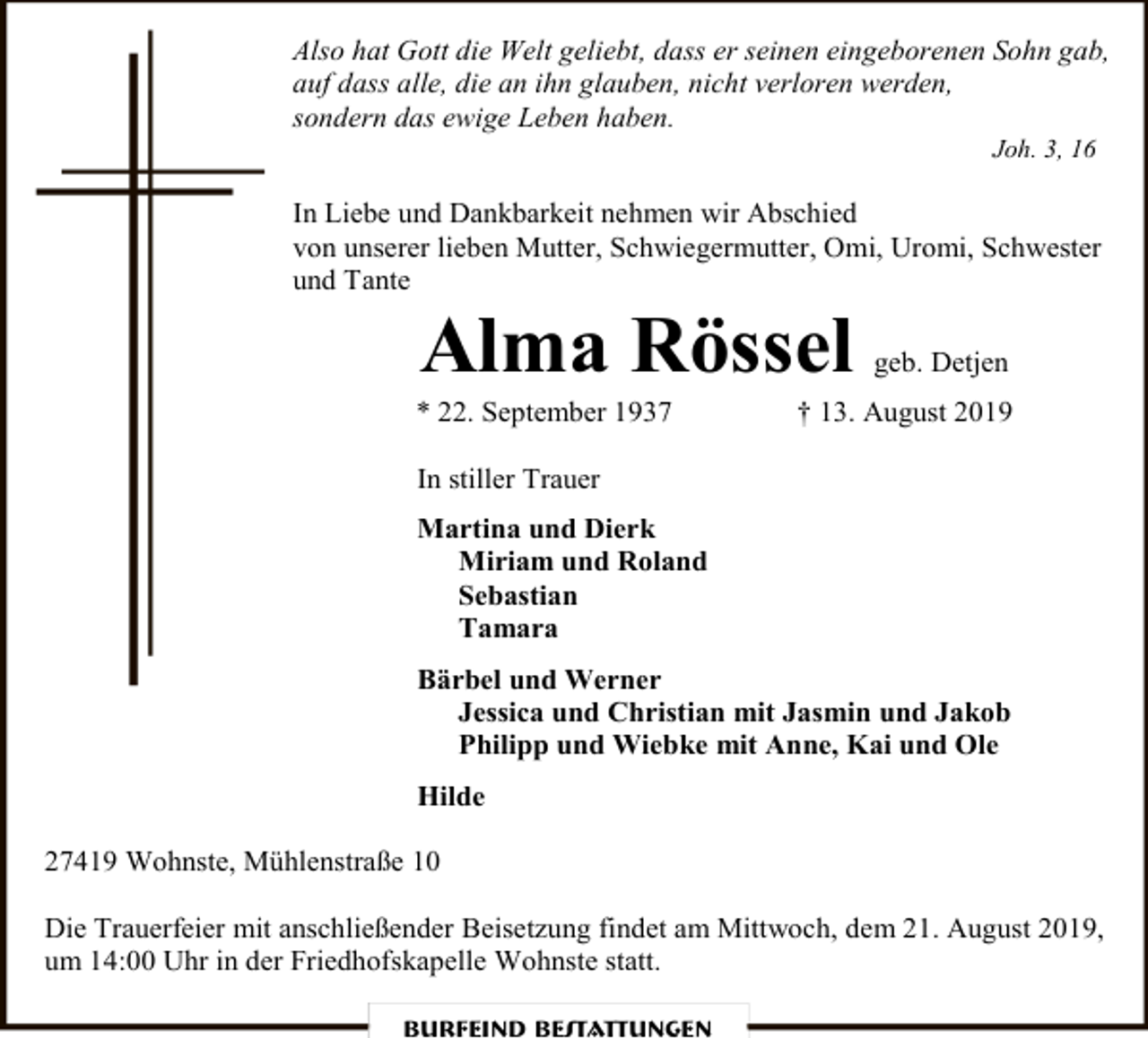 <p>Also hat Gott die Welt geliebt, dass er seinen eingeborenen Sohn gab,<br />auf dass alle, die an ihn glauben, nicht verloren werden,<br />sondern das ewige Leben haben.<br />Joh. 3, 16</p><p>In Liebe und Dankbarkeit nehmen wir Abschied<br />von unserer lieben Mutter, Schwiegermutter, Omi, Uromi, Schwester<br />und Tante</p><p>Alma Rössel</p><p>* 22. September 1937</p><p>geb. Detjen</p><p>† 13. August 2019</p><p>In stiller Trauer<br />Martina und Dierk<br />Miriam und Roland<br />Sebastian<br />Tamara<br />Bärbel und Werner<br />Jessica und Christian mit Jasmin und Jakob<br />Philipp und Wiebke mit Anne, Kai und Ole<br />Hilde<br />27419 Wohnste, Mühlenstraße 10<br />Die Trauerfeier mit anschließender Beisetzung findet am Mittwoch, dem 21. August 2019,<br />um 14:00 Uhr in der Friedhofskapelle Wohnste statt.<br />Burfeind Bestattungen</p>