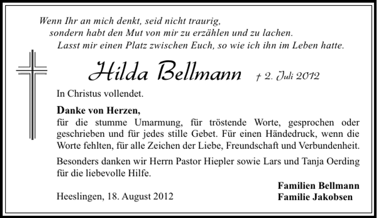 <p>Wenn Ihr an mich denkt, seid nicht traurig,<br />sondern habt den Mut von mir zu erzählen und zu lachen.<br />Lasst mir einen Platz zwischen Euch, so wie ich ihn im Leben hatte.</p><p>Hilda Bellmann</p><p>† 2. Juli 2012</p><p>In Christus vollendet.</p><p>Danke von Herzen,<br />für die stumme Umarmung, für tröstende Worte, gesprochen oder<br />geschrieben und für jedes stille Gebet. Für einen Händedruck, wenn die<br />Worte fehlten, für alle Zeichen der Liebe, Freundschaft und Verbundenheit.<br />Besonders danken wir Herrn Pastor Hiepler sowie Lars und Tanja Oerding<br />für die liebevolle Hilfe.<br />Familien Bellmann<br />Heeslingen, 18. August 2012<br />Familie Jakobsen</p>