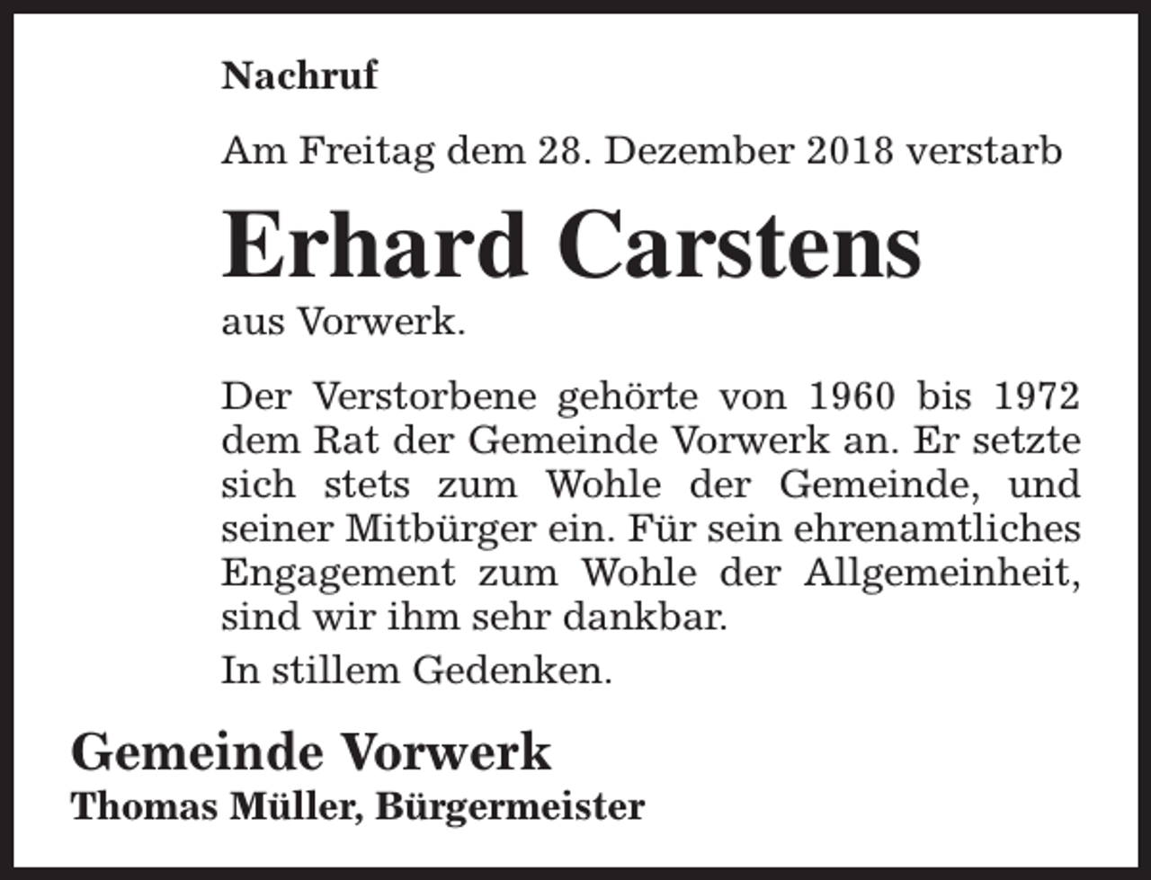<p>Nachruf<br />Am Freitag dem 28. Dezember 2018 verstarb</p><p>Erhard Carstens<br />aus Vorwerk.</p><p>Der Verstorbene gehörte von 1960 bis 1972<br />dem Rat der Gemeinde Vorwerk an. Er setzte<br />sich stets zum Wohle der Gemeinde, und<br />seiner Mitbürger ein. Für sein ehrenamtliches<br />Engagement zum Wohle der Allgemeinheit,<br />sind wir ihm sehr dankbar.<br />In stillem Gedenken.</p><p>Gemeinde Vorwerk</p><p>Thomas Müller, Bürgermeister</p>