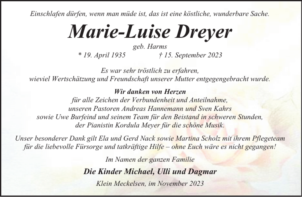 <p>Einschlafen dürfen, wenn man müde ist, das ist eine köstliche, wunderbare Sache.</p><p>Marie-Luise Dreyer<br />* 19. April 1935</p><p>geb. Harms<br />† 15. September 2023</p><p>Es war sehr tröstlich zu erfahren,<br />wieviel Wertschätzung und Freundschaft unserer Mutter entgegengebracht wurde.<br />Wir danken von Herzen<br />für alle Zeichen der Verbundenheit und Anteilnahme,<br />unseren Pastoren Andreas Hannemann und Sven Kahrs<br />sowie Uwe Burfeind und seinem Team für den Beistand in schweren Stunden,<br />der Pianistin Kordula Meyer für die schöne Musik.<br />Unser besonderer Dank gilt Ela und Gerd Nack sowie Martina Scholz mit ihrem Pflegeteam<br />für die liebevolle Fürsorge und tatkräftige Hilfe – ohne Euch wäre es nicht gegangen!<br />Im Namen der ganzen Familie</p><p>Die Kinder Michael, Ulli und Dagmar<br />Klein Meckelsen, im November 2023</p>