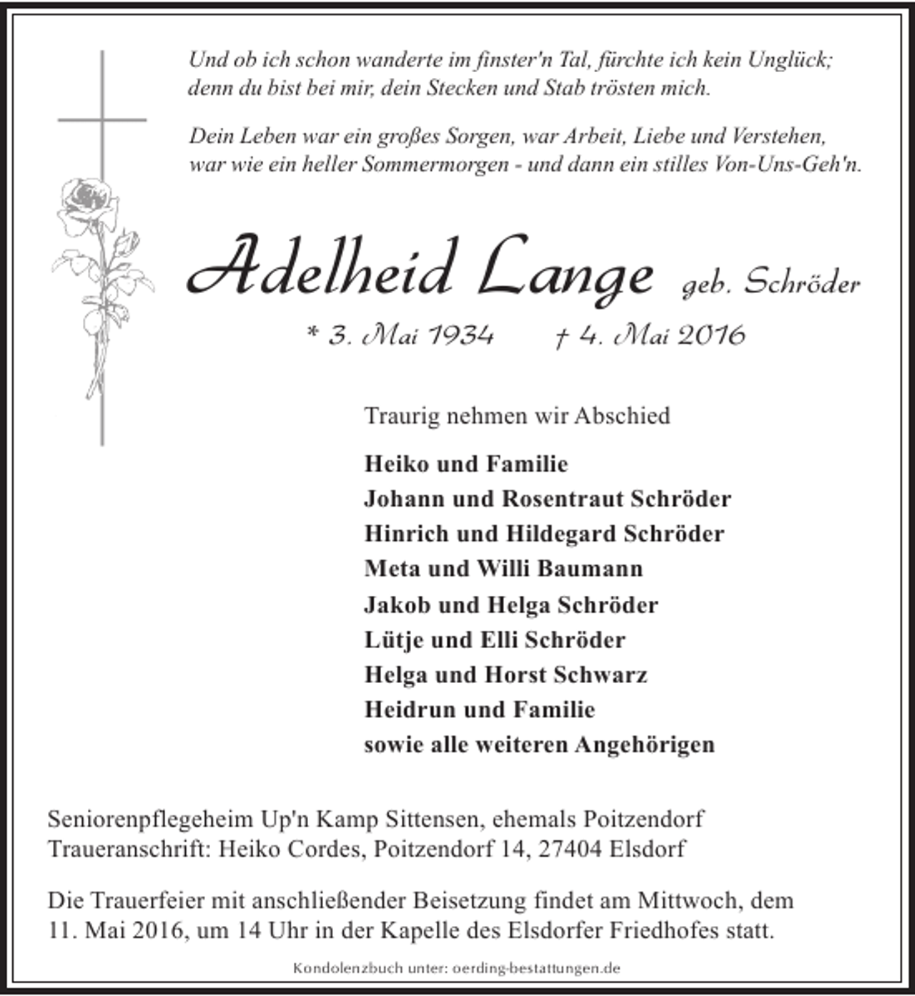 <p>Und ob ich schon wanderte im finster'n Tal, fürchte ich kein Unglück;<br />denn du bist bei mir, dein Stecken und Stab trösten mich.<br />Dein Leben war ein großes Sorgen, war Arbeit, Liebe und Verstehen,<br />war wie ein heller Sommermorgen - und dann ein stilles Von-Uns-Geh'n.</p><p>Adelheid Lange<br />* 3. Mai 1934</p><p>geb. Schröder</p><p>† 4. Mai 2016</p><p>Traurig nehmen wir Abschied<br />Heiko und Familie<br />Johann und Rosentraut Schröder<br />Hinrich und Hildegard Schröder<br />Meta und Willi Baumann<br />Jakob und Helga Schröder<br />Lütje und Elli Schröder<br />Helga und Horst Schwarz<br />Heidrun und Familie<br />sowie alle weiteren Angehörigen<br />Seniorenpflegeheim Up'n Kamp Sittensen, ehemals Poitzendorf<br />Traueranschrift: Heiko Cordes, Poitzendorf 14, 27404 Elsdorf<br />Die Trauerfeier mit anschließender Beisetzung findet am Mittwoch, dem<br />11. Mai 2016, um 14 Uhr in der Kapelle des Elsdorfer Friedhofes statt.<br />Kondolenzbuch unter: oerding-bestattungen.de</p>