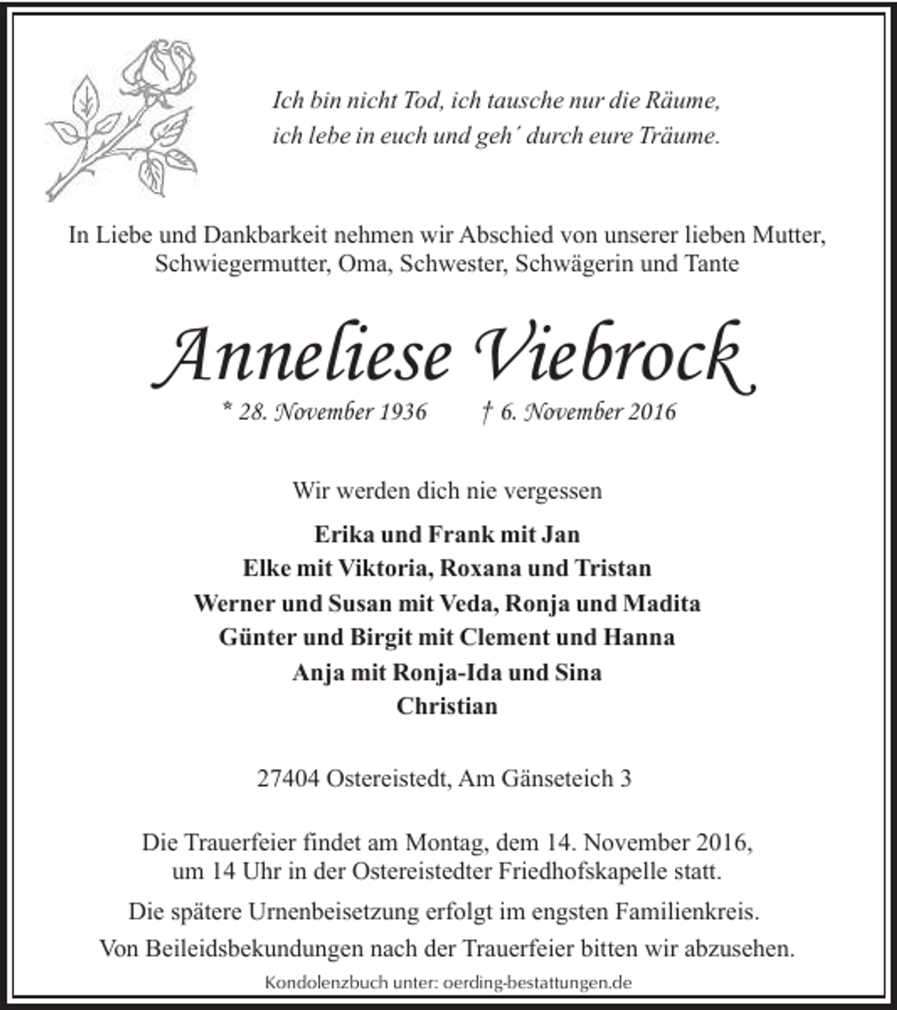 <p>Ich bin nicht Tod, ich tausche nur die Räume,<br />ich lebe in euch und geh´ durch eure Träume.</p><p>In Liebe und Dankbarkeit nehmen wir Abschied von unserer lieben Mutter,<br />Schwiegermutter, Oma, Schwester, Schwägerin und Tante</p><p>Anneliese Viebrock<br />* 28. November 1936</p><p>† 6. November 2016</p><p>Wir werden dich nie vergessen<br />Erika und Frank mit Jan<br />Elke mit Viktoria, Roxana und Tristan<br />Werner und Susan mit Veda, Ronja und Madita<br />Günter und Birgit mit Clement und Hanna<br />Anja mit Ronja-Ida und Sina<br />Christian<br />27404 Ostereistedt, Am Gänseteich 3<br />Die Trauerfeier findet am Montag, dem 14. November 2016,<br />um 14 Uhr in der Ostereistedter Friedhofskapelle statt.<br />Die spätere Urnenbeisetzung erfolgt im engsten Familienkreis.<br />Von Beileidsbekundungen nach der Trauerfeier bitten wir abzusehen.<br />Kondolenzbuch unter: oerding-bestattungen.de</p>
