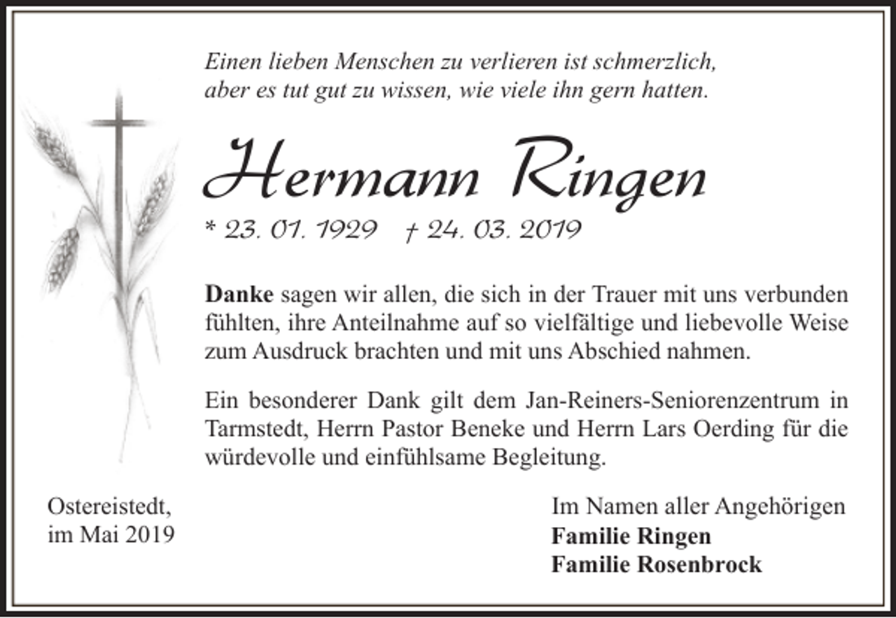 <p>Einen lieben Menschen zu verlieren ist schmerzlich,<br />aber es tut gut zu wissen, wie viele ihn gern hatten.</p><p>Hermann Ringen</p><p>* 23. 01. 1929 † 24. 03. 2019</p><p>Danke sagen wir allen, die sich in der Trauer mit uns verbunden<br />fühlten, ihre Anteilnahme auf so vielfältige und liebevolle Weise<br />zum Ausdruck brachten und mit uns Abschied nahmen.<br />Ein besonderer Dank gilt dem Jan-Reiners-Seniorenzentrum in<br />Tarmstedt, Herrn Pastor Beneke und Herrn Lars Oerding für die<br />würdevolle und einfühlsame Begleitung.<br />Ostereistedt,<br />im Mai 2019</p><p>Im Namen aller Angehörigen<br />Familie Ringen<br />Familie Rosenbrock</p>