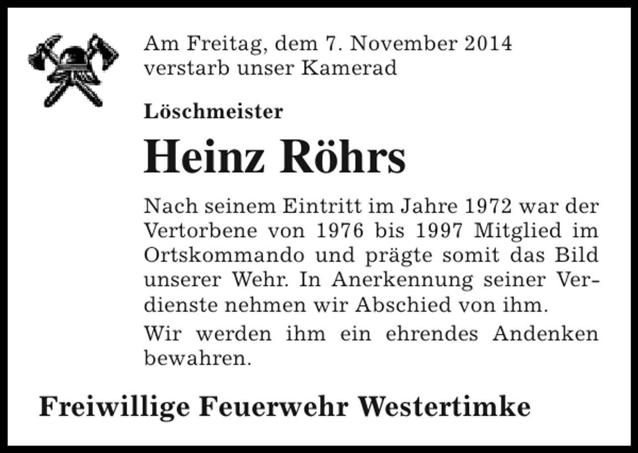 <p>Am Freitag, dem 7. November 2014<br />verstarb unser Kamerad<br />Löschmeister</p><p>Heinz Röhrs<br />Nach seinem Eintritt im Jahre 1972 war der<br />Vertorbene von 1976 bis 1997 Mitglied im<br />Ortskommando und prägte somit das Bild<br />unserer Wehr. In Anerkennung seiner Verdienste nehmen wir Abschied von ihm.<br />Wir werden ihm ein ehrendes Andenken<br />bewahren.</p><p>Freiwillige Feuerwehr Westertimke</p>