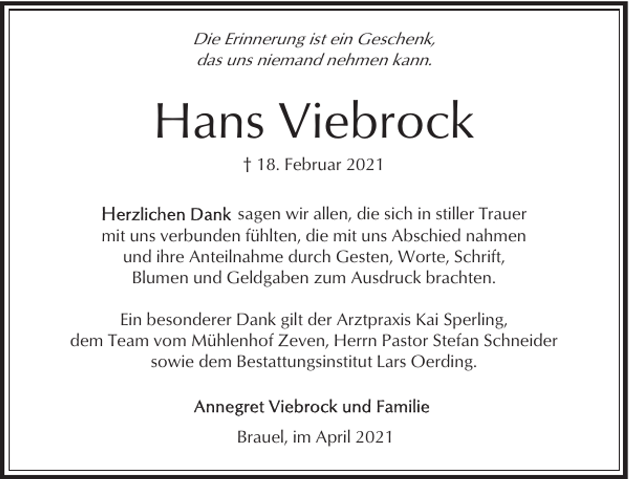 <p>Die Erinnerung ist ein Geschenk,<br />das uns niemand nehmen kann.</p><p>Hans Viebrock<br />† 18. Februar 2021<br />sagen wir allen, die sich in stiller Trauer<br />mit uns verbunden fühlten, die mit uns Abschied nahmen<br />und ihre Anteilnahme durch Gesten, Worte, Schrift,<br />Blumen und Geldgaben zum Ausdruck brachten.<br />Ein besonderer Dank gilt der Arztpraxis Kai Sperling,<br />dem Team vom Mühlenhof Zeven, Herrn Pastor Stefan Schneider<br />sowie dem Bestattungsinstitut Lars Oerding.</p><p>Brauel, im April 2021</p>