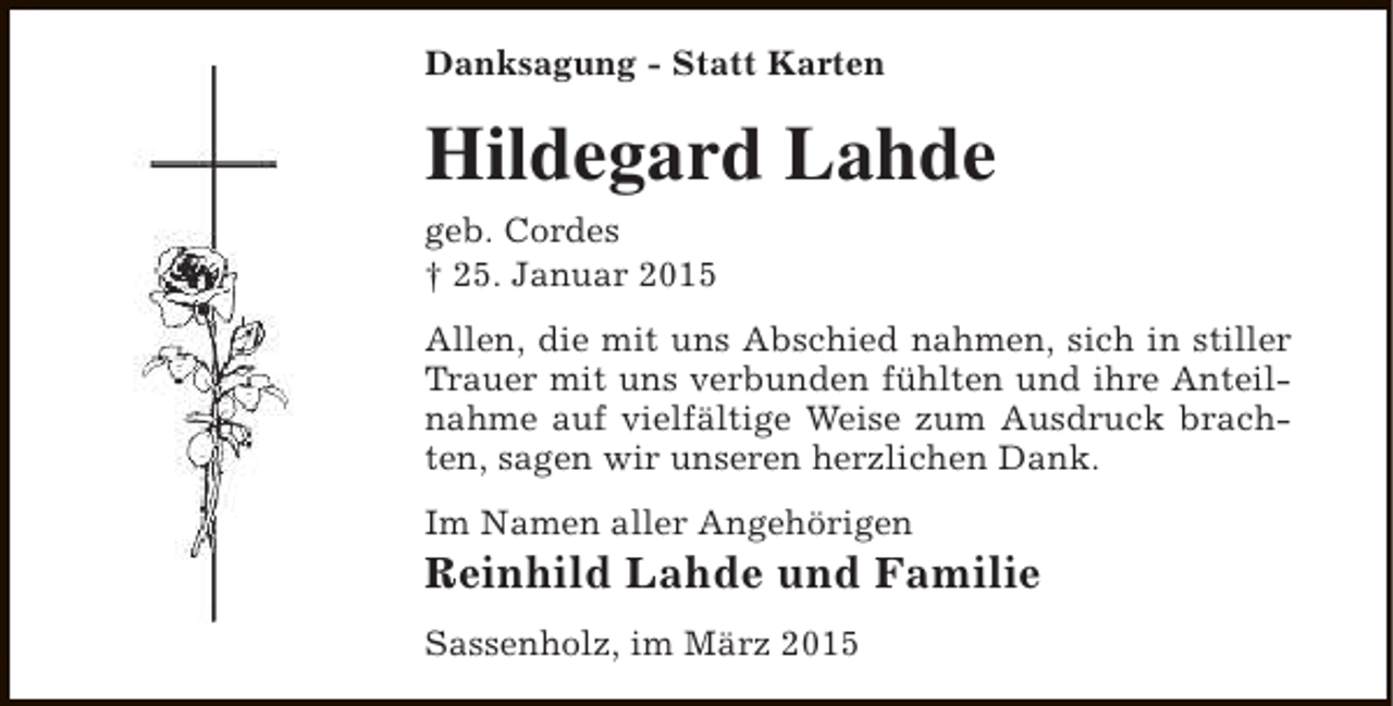 <p>Danksagung - Statt Karten</p><p>Hildegard Lahde<br />geb. Cordes<br />† 25. Januar 2015</p><p>Allen, die mit uns Abschied nahmen, sich in stiller<br />Trauer mit uns verbunden fühlten und ihre Anteilnahme auf vielfältige Weise zum Ausdruck brachten, sagen wir unseren herzlichen Dank.<br />Im Namen aller Angehörigen</p><p>Reinhild Lahde und Familie<br />Sassenholz, im März 2015</p>