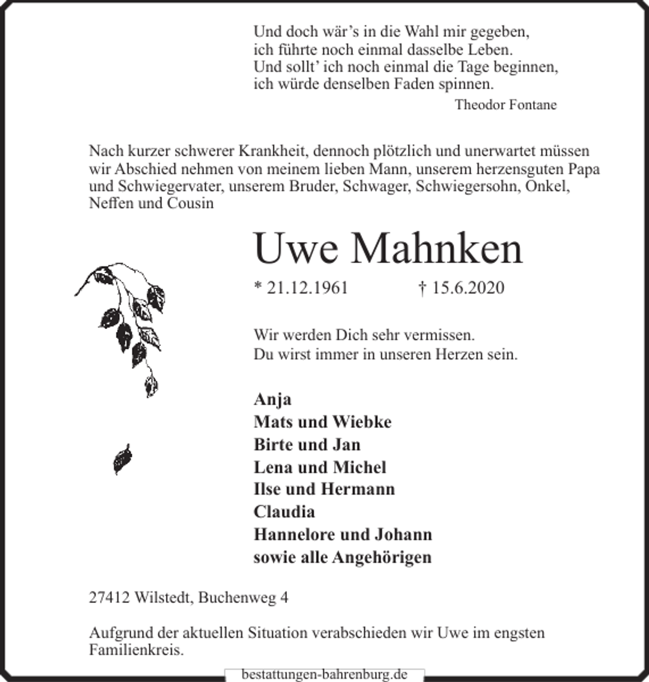 <p>Und doch wär’s in die Wahl mir gegeben,<br />ich führte noch einmal dasselbe Leben.<br />Und sollt’ ich noch einmal die Tage beginnen,<br />ich würde denselben Faden spinnen.<br />Theodor Fontane</p><p>Nach kurzer schwerer Krankheit, dennoch plötzlich und unerwartet müssen<br />wir Abschied nehmen von meinem lieben Mann, unserem herzensguten Papa<br />und Schwiegervater, unserem Bruder, Schwager, Schwiegersohn, Onkel,<br />Neffen und Cousin</p><p>Uwe Mahnken<br />* 21.12.1961</p><p>† 15.6.2020</p><p>Wir werden Dich sehr vermissen.<br />Du wirst immer in unseren Herzen sein.</p><p>Anja<br />Mats und Wiebke<br />Birte und Jan<br />Lena und Michel<br />Ilse und Hermann<br />Claudia<br />Hannelore und Johann<br />sowie alle Angehörigen<br />27412 Wilstedt, Buchenweg 4<br />Aufgrund der aktuellen Situation verabschieden wir Uwe im engsten<br />Familienkreis.<br />bestattungen-bahrenburg.de</p>