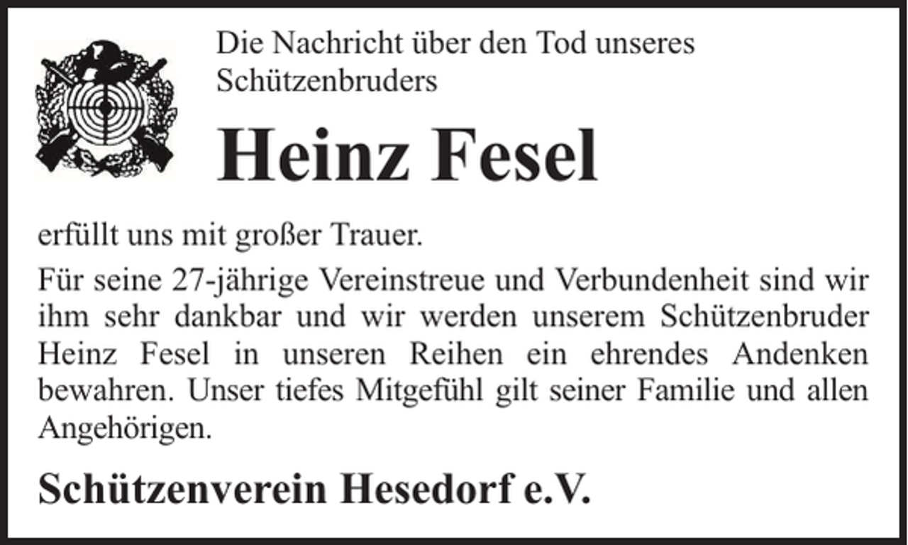 <p>Die Nachricht über den Tod unseres<br />Schützenbruders</p><p>Heinz Fesel<br />erfüllt uns mit großer Trauer.<br />Für seine 27-jährige Vereinstreue und Verbundenheit sind wir<br />ihm sehr dankbar und wir werden unserem Schützenbruder<br />Heinz Fesel in unseren Reihen ein ehrendes Andenken<br />bewahren. Unser tiefes Mitgefühl gilt seiner Familie und allen<br />Angehörigen.</p><p>Schützenverein Hesedorf e.V.</p>