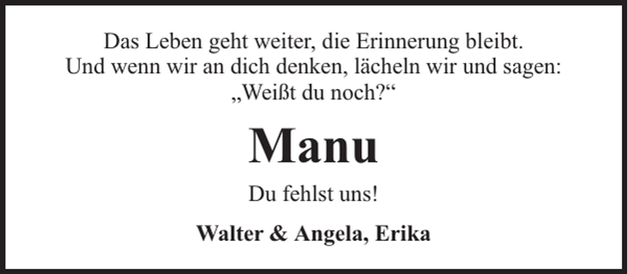 <p>Das Leben geht weiter, die Erinnerung bleibt.<br />Und wenn wir an dich denken, lächeln wir und sagen:<br />„Weißt du noch?“</p><p>Manu<br />Du fehlst uns!</p><p>Walter &amp; Angela, Erika</p>