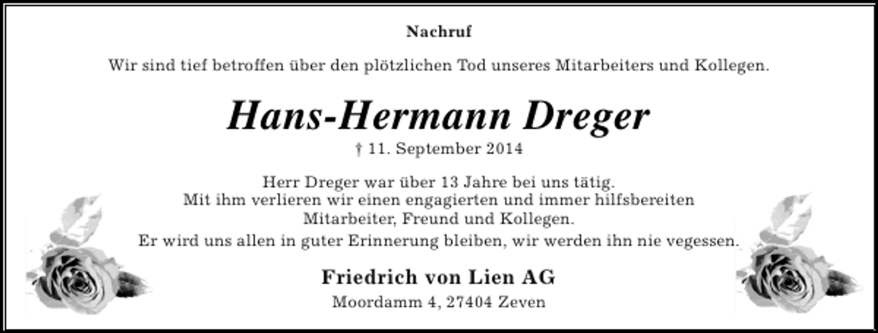 <p>Nachruf<br />Wir sind tief betroffen über den plötzlichen Tod unseres Mitarbeiters und Kollegen.</p><p>Hans-Hermann Dreger<br />† 11. September 2014</p><p>Herr Dreger war über 13 Jahre bei uns tätig.<br />Mit ihm verlieren wir einen engagierten und immer hilfsbereiten<br />Mitarbeiter, Freund und Kollegen.<br />Er wird uns allen in guter Erinnerung bleiben, wir werden ihn nie vegessen.</p><p>Friedrich von Lien AG<br />Moordamm 4, 27404 Zeven</p>