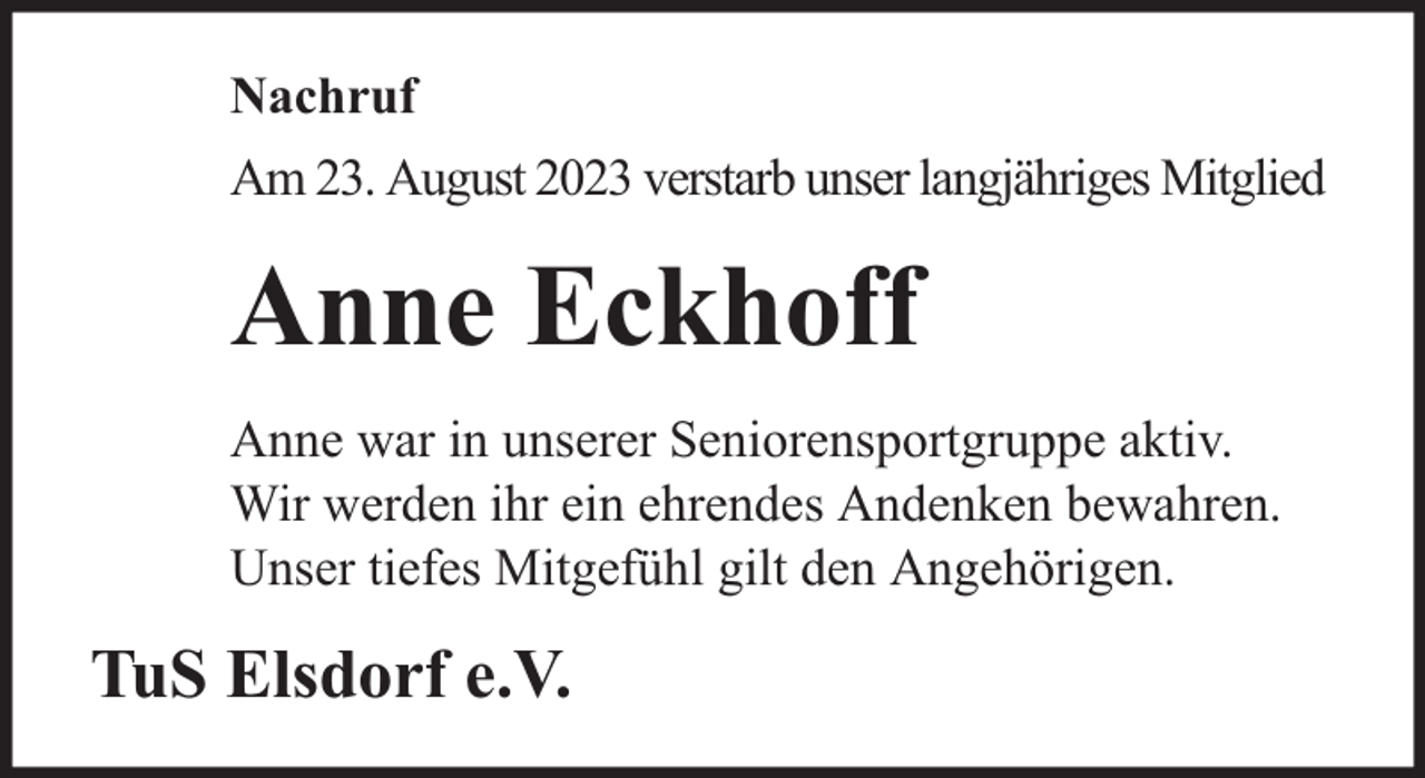 <p>Nachruf<br />Am 23. August 2023 verstarb unser langjähriges Mitglied</p><p>Anne Eckhoff<br />Anne war in unserer Seniorensportgruppe aktiv.<br />Wir werden ihr ein ehrendes Andenken bewahren.<br />Unser tiefes Mitgefühl gilt den Angehörigen.</p><p>TuS Elsdorf e.V.</p>