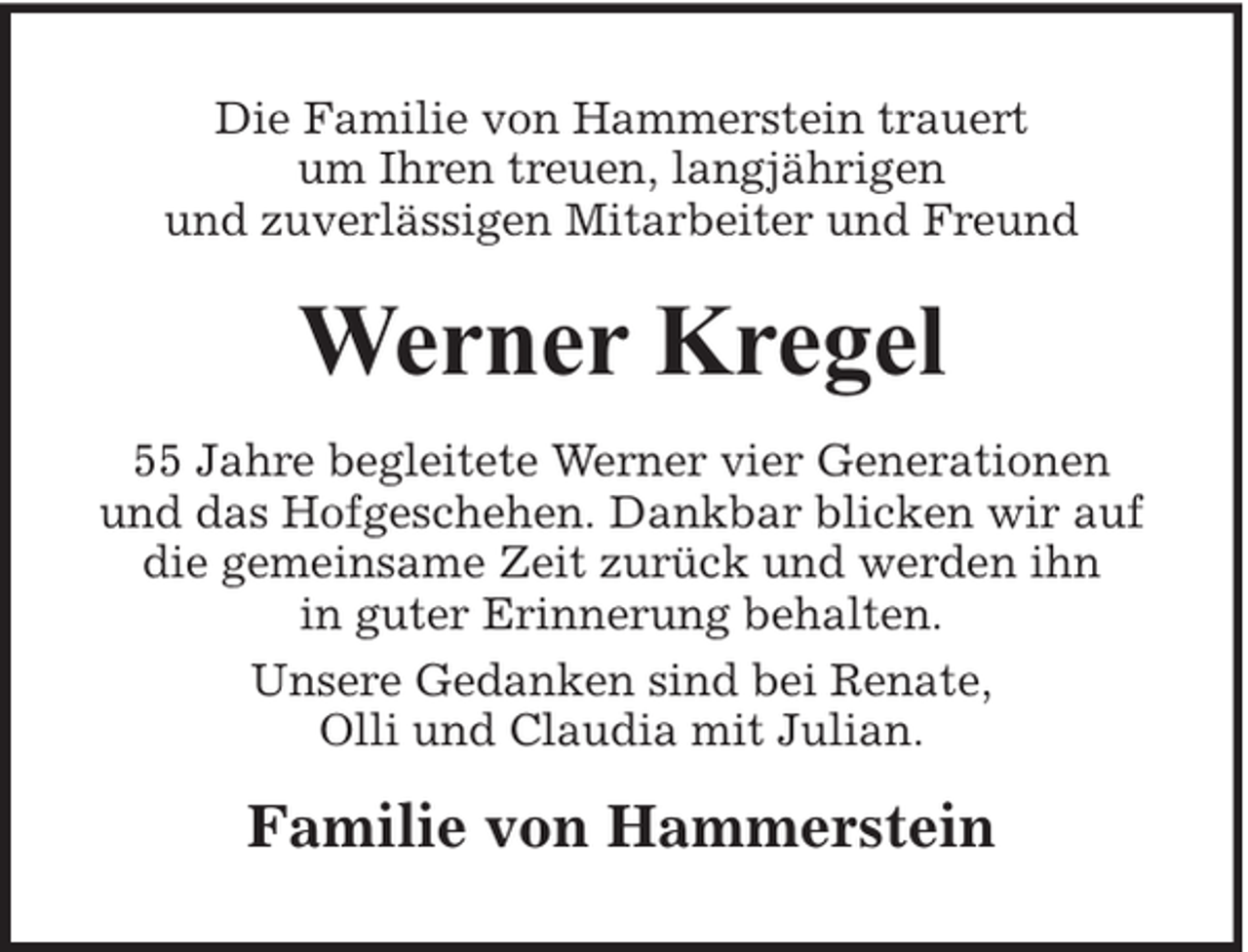 <p>Die Familie von Hammerstein trauert<br />um Ihren treuen, langjährigen<br />und zuverlässigen Mitarbeiter und Freund</p><p>Werner Kregel<br />55 Jahre begleitete Werner vier Generationen<br />und das Hofgeschehen. Dankbar blicken wir auf<br />die gemeinsame Zeit zurück und werden ihn<br />in guter Erinnerung behalten.<br />Unsere Gedanken sind bei Renate,<br />Olli und Claudia mit Julian.</p><p>Familie von Hammerstein</p>