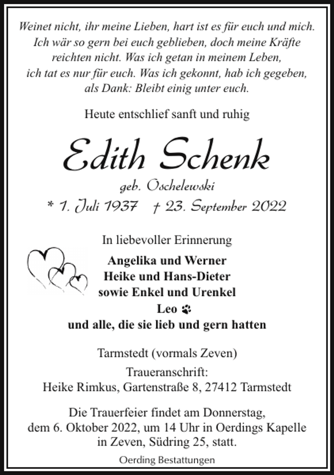 <p>Weinet nicht, ihr meine Lieben, hart ist es für euch und mich.<br />Ich wär so gern bei euch geblieben, doch meine Kräfte<br />reichten nicht. Was ich getan in meinem Leben,<br />ich tat es nur für euch. Was ich gekonnt, hab ich gegeben,<br />als Dank: Bleibt einig unter euch.</p><p>Heute entschlief sanft und ruhig</p><p>Edith Schenk</p><p>geb. Oschelewski<br />* 1. Juli 1937 † 23. September 2022<br />In liebevoller Erinnerung<br />Angelika und Werner<br />Heike und Hans-Dieter<br />sowie Enkel und Urenkel<br />Leo<br />und alle, die sie lieb und gern hatten<br />Tarmstedt (vormals Zeven)<br />Traueranschrift:<br />Heike Rimkus, Gartenstraße 8, 27412 Tarmstedt<br />Die Trauerfeier findet am Donnerstag,<br />dem 6. Oktober 2022, um 14 Uhr in Oerdings Kapelle<br />in Zeven, Südring 25, statt.<br />Oerding Bestattungen</p>