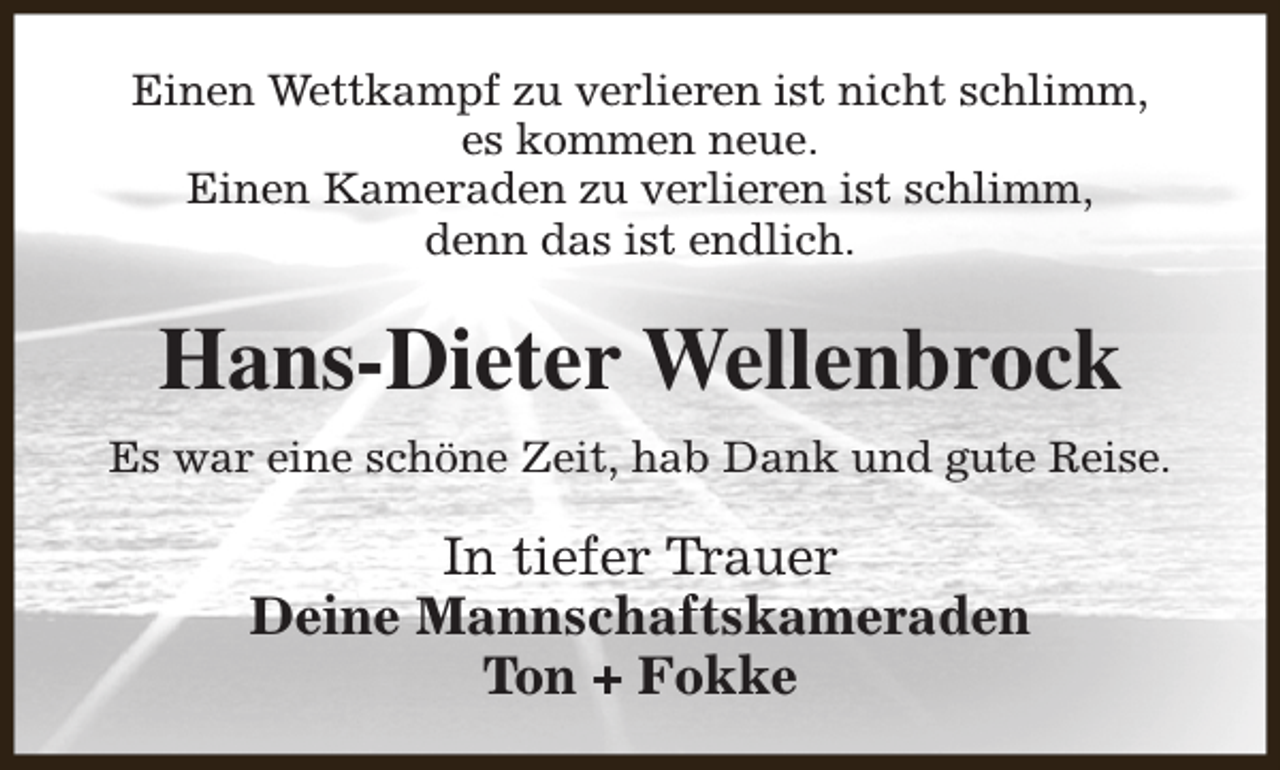 <p>Einen Wettkampf zu verlieren ist nicht schlimm,<br />es kommen neue.<br />Einen Kameraden zu verlieren ist schlimm,<br />denn das ist endlich.</p><p>Hans-Dieter Wellenbrock<br />Es war eine schöne Zeit, hab Dank und gute Reise.</p><p>In tiefer Trauer<br />Deine Mannschaftskameraden<br />Ton + Fokke</p>