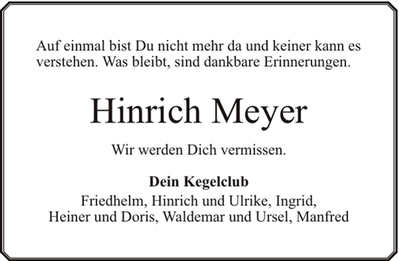 <p>Auf einmal bist Du nicht mehr da und keiner kann es<br />verstehen. Was bleibt, sind dankbare Erinnerungen.</p><p>Hinrich Meyer<br />Wir werden Dich vermissen.<br />Dein Kegelclub<br />Friedhelm, Hinrich und Ulrike, Ingrid,<br />Heiner und Doris, Waldemar und Ursel, Manfred</p>
