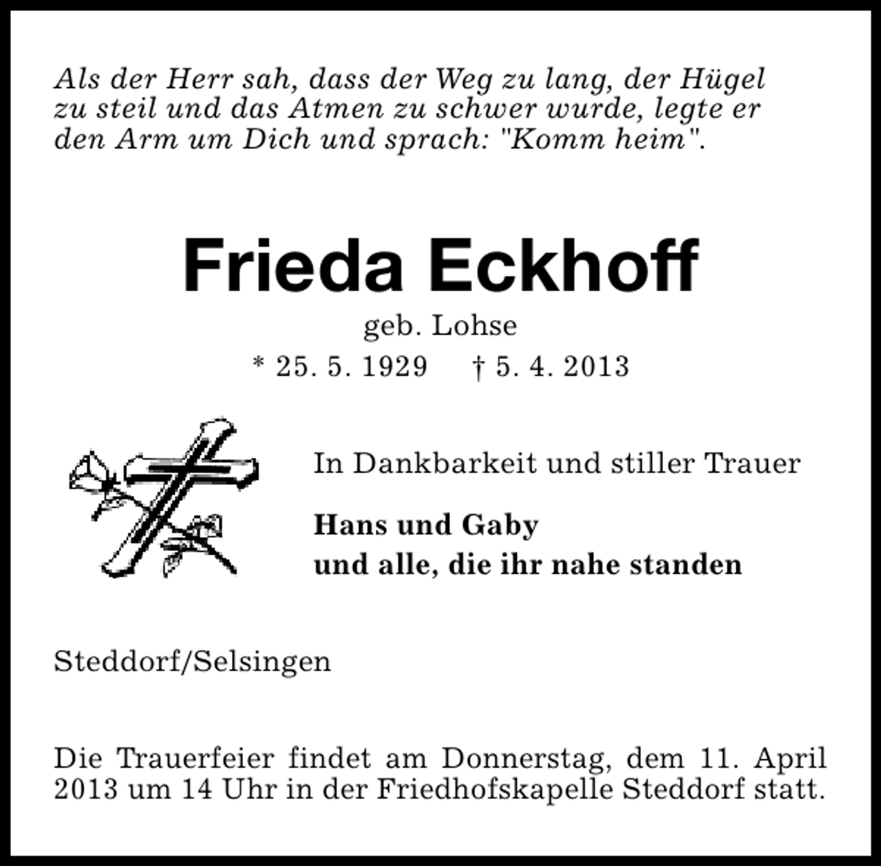 <p>Als der Herr sah, dass der Weg zu lang, der Hügel<br />zu steil und das Atmen zu schwer wurde, legte er<br />den Arm um Dich und sprach: "Komm heim".</p><p>Frieda Eckhoff<br />geb. Lohse<br />* 25. 5. 1929 † 5. 4. 2013</p><p>In Dankbarkeit und stiller Trauer<br />Hans und Gaby<br />und alle, die ihr nahe standen<br />Steddorf/Selsingen<br />Die Trauerfeier findet am Donnerstag, dem 11. April<br />2013 um 14 Uhr in der Friedhofskapelle Steddorf statt.</p>