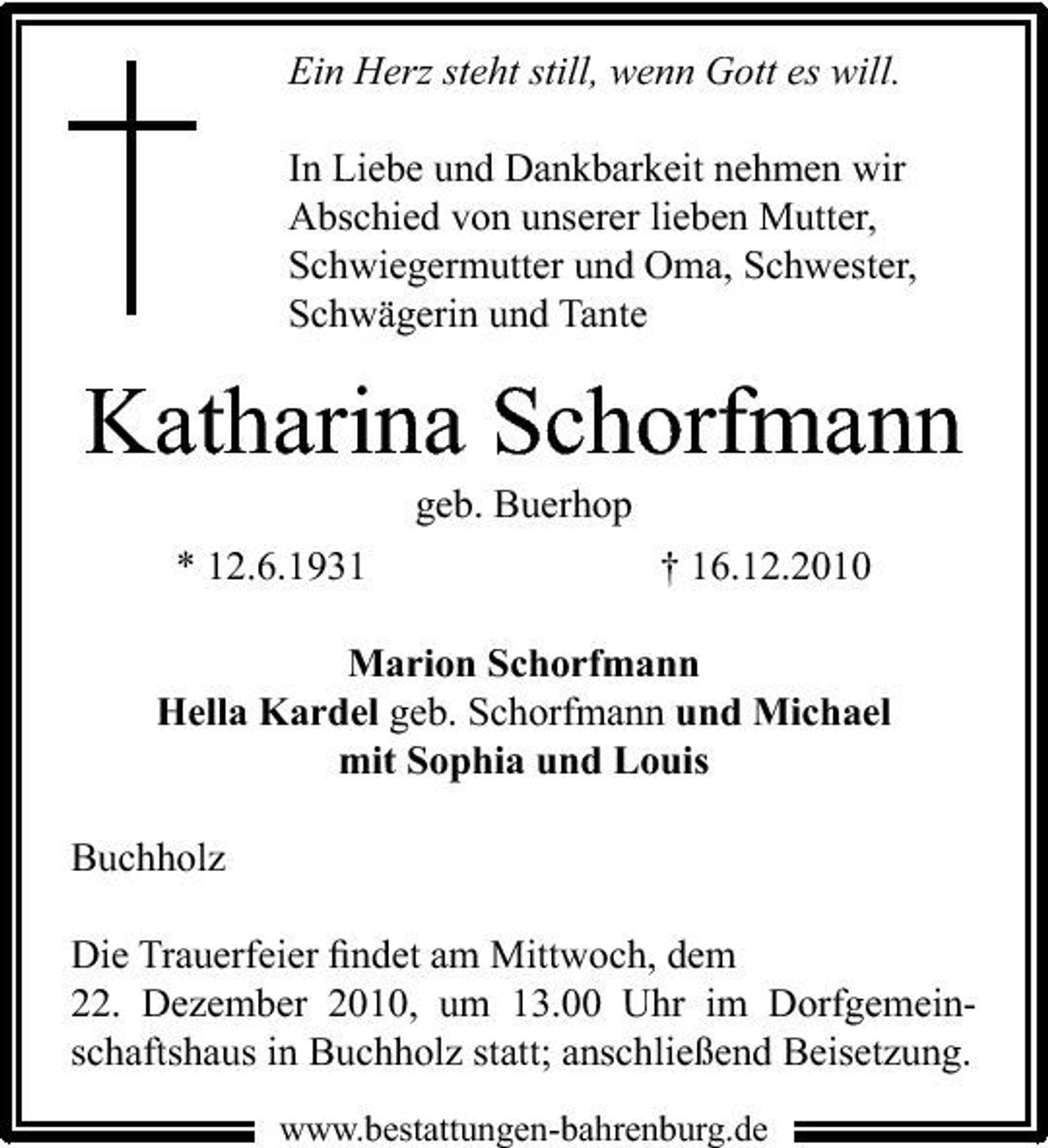 <p>Ein Herz steht still, wenn Gott es will. In Liebe und Dankbarkeit nehmen wir Abschied von unserer lieben Mutter, Schwiegermutter und Oma, Schwester, Schwägerin und Tante</p><p>Katharina Schorfmann<br />geb. Buerhop * 12.6.1931 † 16.12.2010 Marion Schorfmann Hella Kardel geb. Schorfmann und Michael mit Sophia und Louis Buchholz Die Trauerfeier ﬁndet am Mittwoch, dem 22. Dezember 2010, um 13.00 Uhr im Dorfgemeinschaftshaus in Buchholz statt; anschließend Beisetzung.<br />www.bestattungen-bahrenburg.de</p>