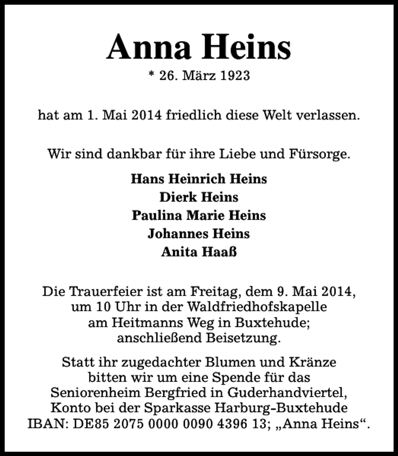 <p>Anna Heins<br />* 26. März 1923</p><p>hat am 1. Mai 2014 friedlich diese Welt verlassen.<br />Wir sind dankbar für ihre Liebe und Fürsorge.<br />Hans Heinrich Heins<br />Dierk Heins<br />Paulina Marie Heins<br />Johannes Heins<br />Anita Haaß<br />Die Trauerfeier ist am Freitag, dem 9. Mai 2014,<br />um 10 Uhr in der Waldfriedhofskapelle<br />am Heitmanns Weg in Buxtehude;<br />anschließend Beisetzung.<br />Statt ihr zugedachter Blumen und Kränze<br />bitten wir um eine Spende für das<br />Seniorenheim Bergfried in Guderhandviertel,<br />Konto bei der Sparkasse Harburg-Buxtehude<br />IBAN: DE85 2075 0090 4396 13; „Anna Heins“.</p>