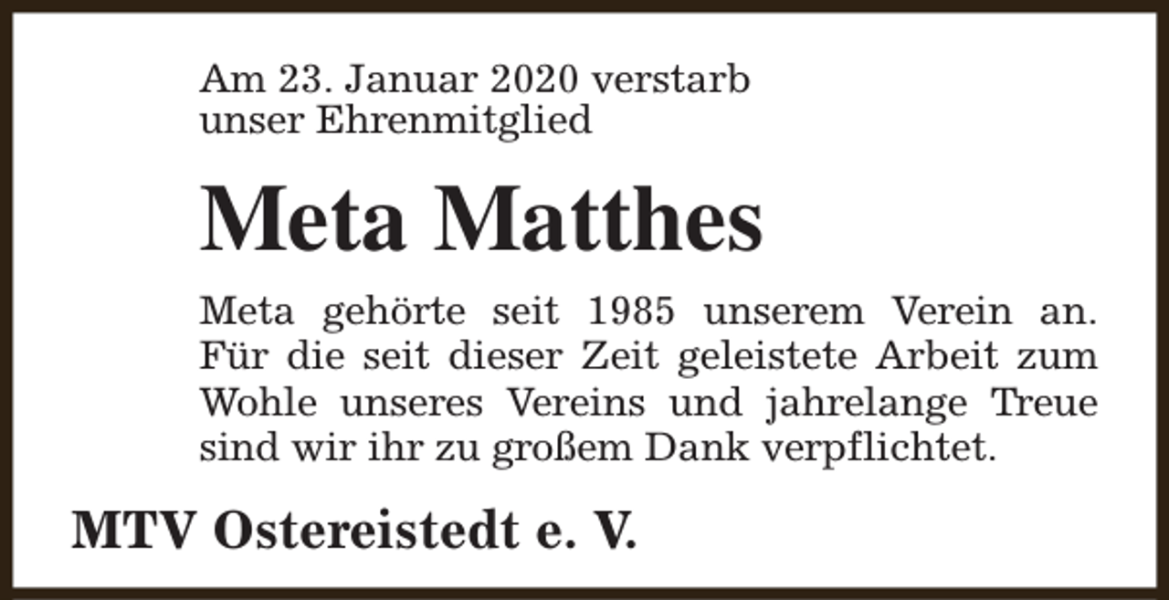 <p>Am 23. Januar 2020 verstarb<br />unser Ehrenmitglied</p><p>Meta Matthes<br />Meta gehörte seit 1985 unserem Verein an.<br />Für die seit dieser Zeit geleistete Arbeit zum<br />Wohle unseres Vereins und jahrelange Treue<br />sind wir ihr zu großem Dank verpflichtet.</p><p>MTV Ostereistedt e. V.</p>