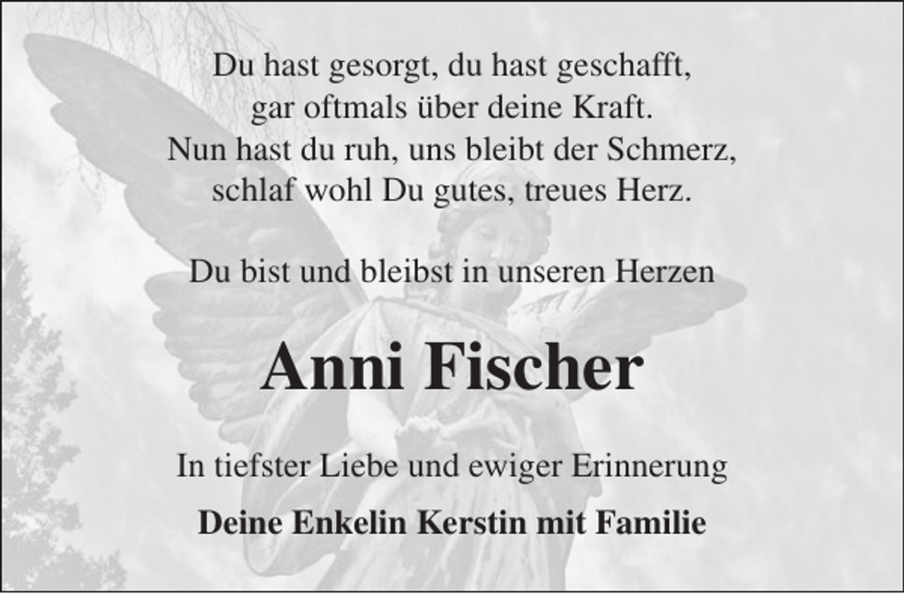 <p>Du hast gesorgt, du hast geschafft,<br />gar oftmals über deine Kraft.<br />Nun hast du ruh, uns bleibt der Schmerz,<br />schlaf wohl Du gutes, treues Herz.<br />Du bist und bleibst in unseren Herzen</p><p>Anni Fischer<br />In tiefster Liebe und ewiger Erinnerung<br />Deine Enkelin Kerstin mit Familie</p>