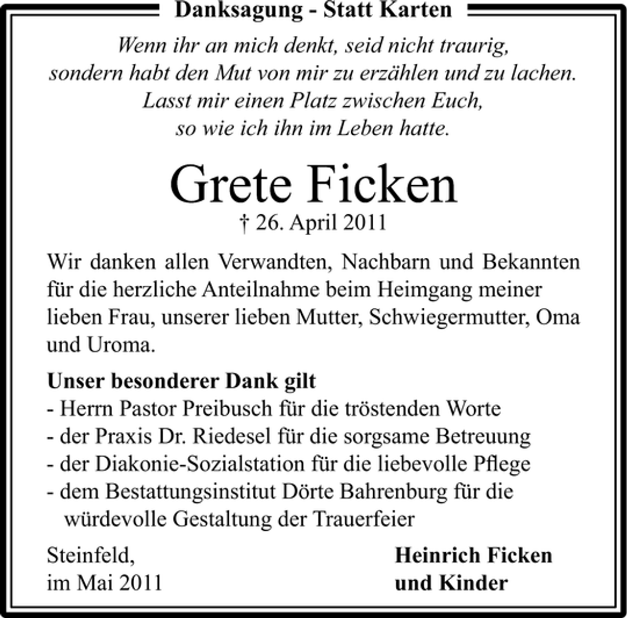 <p>Danksagung - Statt Karten<br />Wenn ihr an mich denkt, seid nicht traurig, sondern habt den Mut von mir zu erzählen und zu lachen. Lasst mir einen Platz zwischen Euch, so wie ich ihn im Leben hatte.</p><p>GreteApril 2011 Ficken † 26.<br />Wir danken allen Verwandten, Nachbarn und Bekannten für die herzliche Anteilnahme beim Heimgang meiner lieben Frau, unserer lieben Mutter, Schwiegermutter, Oma und Uroma. Unser besonderer Dank gilt - Herrn Pastor Preibusch für die tröstenden Worte - der Praxis Dr. Riedesel für die sorgsame Betreuung - der Diakonie-Sozialstation für die liebevolle Pﬂege - dem Bestattungsinstitut Dörte Bahrenburg für die würdevolle Gestaltung der Trauerfeier Steinfeld, im Mai 2011 Heinrich Ficken und Kinder</p>