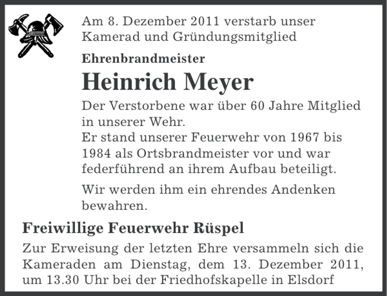 <p>Am 8. Dezember 2011 verstarb unser<br />Kamerad und Gründungsmitglied<br />Ehrenbrandmeister</p><p>Heinrich Meyer<br />Der Verstorbene war über 60 Jahre Mitglied<br />in unserer Wehr.<br />Er stand unserer Feuerwehr von 1967 bis<br />1984 als Ortsbrandmeister vor und war<br />federführend an ihrem Aufbau beteiligt.<br />Wir werden ihm ein ehrendes Andenken<br />bewahren.</p><p>Freiwillige Feuerwehr Rüspel<br />Zur Erweisung der letzten Ehre versammeln sich die<br />Kameraden am Dienstag, dem 13. Dezember 2011,<br />um 13.30 Uhr bei der Friedhofskapelle in Elsdorf</p>