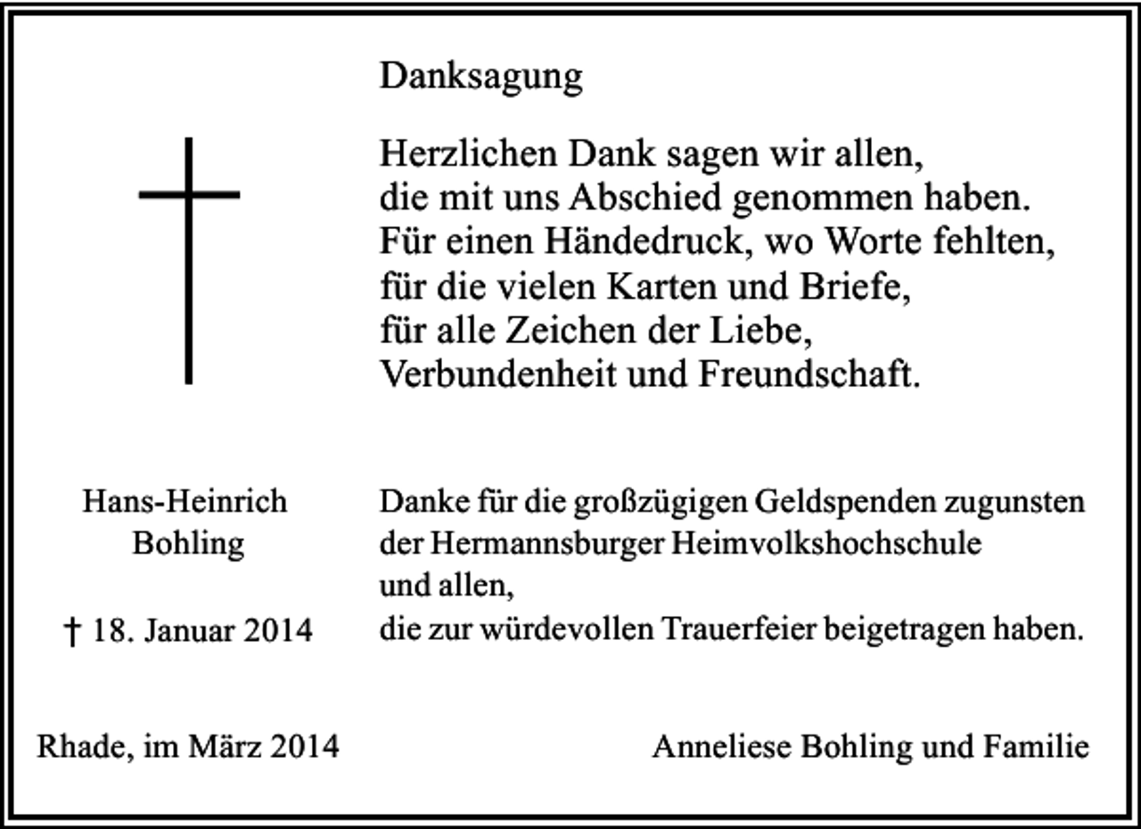 <p>Danksagung<br />Herzlichen Dank sagen wir allen,<br />die mit uns Abschied genommen haben.<br />Für einen Händedruck, wo Worte fehlten,<br />für die vielen Karten und Briefe,<br />für alle Zeichen der Liebe,<br />Verbundenheit und Freundschaft.<br />Hans-Heinrich<br />Bohling<br />† 18. Januar 2014<br />Rhade, im März 2014</p><p>Danke für die großzügigen Geldspenden zugunsten<br />der Hermannsburger Heimvolkshochschule<br />und allen,<br />die zur würdevollen Trauerfeier beigetragen haben.<br />Anneliese Bohling und Familie</p>
