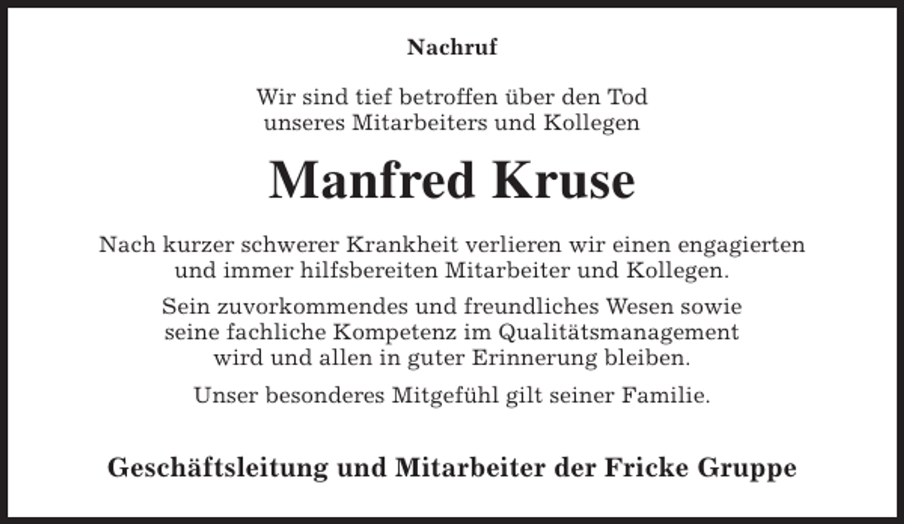 <p>Nachruf<br />Wir sind tief betroffen über den Tod<br />unseres Mitarbeiters und Kollegen</p><p>Manfred Kruse<br />Nach kurzer schwerer Krankheit verlieren wir einen engagierten<br />und immer hilfsbereiten Mitarbeiter und Kollegen.<br />Sein zuvorkommendes und freundliches Wesen sowie<br />seine fachliche Kompetenz im Qualitätsmanagement<br />wird und allen in guter Erinnerung bleiben.<br />Unser besonderes Mitgefühl gilt seiner Familie.</p><p>Geschäftsleitung und Mitarbeiter der Fricke Gruppe</p>