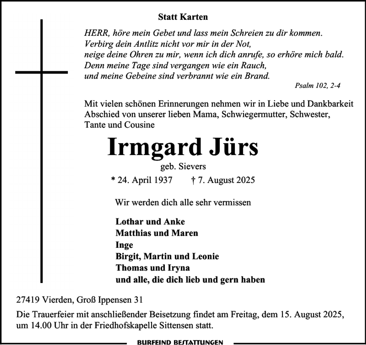 <p>Statt Karten<br />HERR, höre mein Gebet und lass mein Schreien zu dir kommen.<br />Verbirg dein Antlitz nicht vor mir in der Not,<br />neige deine Ohren zu mir, wenn ich dich anrufe, so erhöre mich bald.<br />Denn meine Tage sind vergangen wie ein Rauch,<br />und meine Gebeine sind verbrannt wie ein Brand.<br />Psalm 102, 2-4</p><p>Mit vielen schönen Erinnerungen nehmen wir in Liebe und Dankbarkeit<br />Abschied von unserer lieben Mama, Schwiegermutter, Schwester,<br />Tante und Cousine</p><p>Irmgard Jürs<br />geb. Sievers<br />* 24. April 1937<br />† 7. August 2025<br />Wir werden dich alle sehr vermissen<br />Lothar und Anke<br />Matthias und Maren<br />Inge<br />Birgit, Martin und Leonie<br />Thomas und Iryna<br />und alle, die dich lieb und gern haben<br />27419 Vierden, Groß Ippensen 31<br />Die Trauerfeier mit anschließender Beisetzung findet am Freitag, dem 15. August 2025,<br />um 14.00 Uhr in der Friedhofskapelle Sittensen statt.</p>